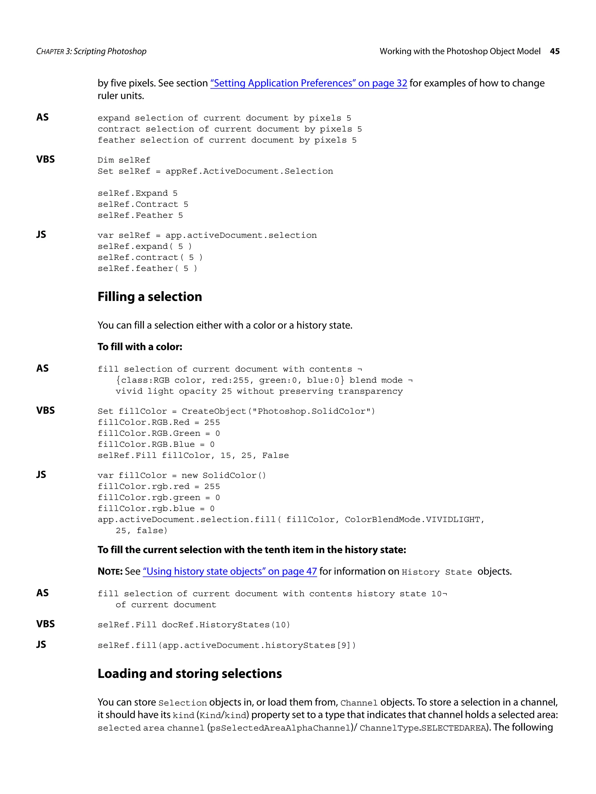 CHAPTER 3: Scripting Photoshop Working with the Photoshop Object Model 45 by five pixels. See section “Setting Application Preferences” on page 32 for examples of how to change ruler units. AS expand selection of current document by pixels 5 contract selection of current document by pixels 5 feather selection of current document by pixels 5 VBS Dim selRef Set selRef = appRef.ActiveDocument.Selection selRef.Expand 5 selRef.Contract 5 selRef.Feather 5 JS var selRef = app.activeDocument.selection selRef.expand( 5 ) selRef.contract( 5 ) selRef.feather( 5 ) Filling a selection You can fill a selection either with a color or a history state. To fill with a color: AS fill selection of current document with contents ¬ {class:RGB color, red:255, green:0, blue:0} blend mode ¬ vivid light opacity 25 without preserving transparency VBS Set fillColor = CreateObject("Photoshop.SolidColor") fillColor.RGB.Red = 255 fillColor.RGB.Green = 0 fillColor.RGB.Blue = 0 selRef.Fill fillColor, 15, 25, False JS var fillColor = new SolidColor() fillColor.rgb.red = 255 fillColor.rgb.green = 0 fillColor.rgb.blue = 0 app.activeDocument.selection.fill( fillColor, ColorBlendMode.VIVIDLIGHT, 25, false) To fill the current selection with the tenth item in the history state: NOTE: See “Using history state objects” on page 47 for information on History State objects. AS fill selection of current document with contents history state 10¬ of current document VBS selRef.Fill docRef.HistoryStates(10) JS selRef.fill(app.activeDocument.historyStates[9]) Loading and storing selections You can store Selection objects in, or load them from, Channel objects. To store a selection in a channel, it should have its kind (Kind/kind) property set to a type that indicates that channel holds a selected area: selected area channel (psSelectedAreaAlphaChannel)/ ChannelType.SELECTEDAREA). The following 