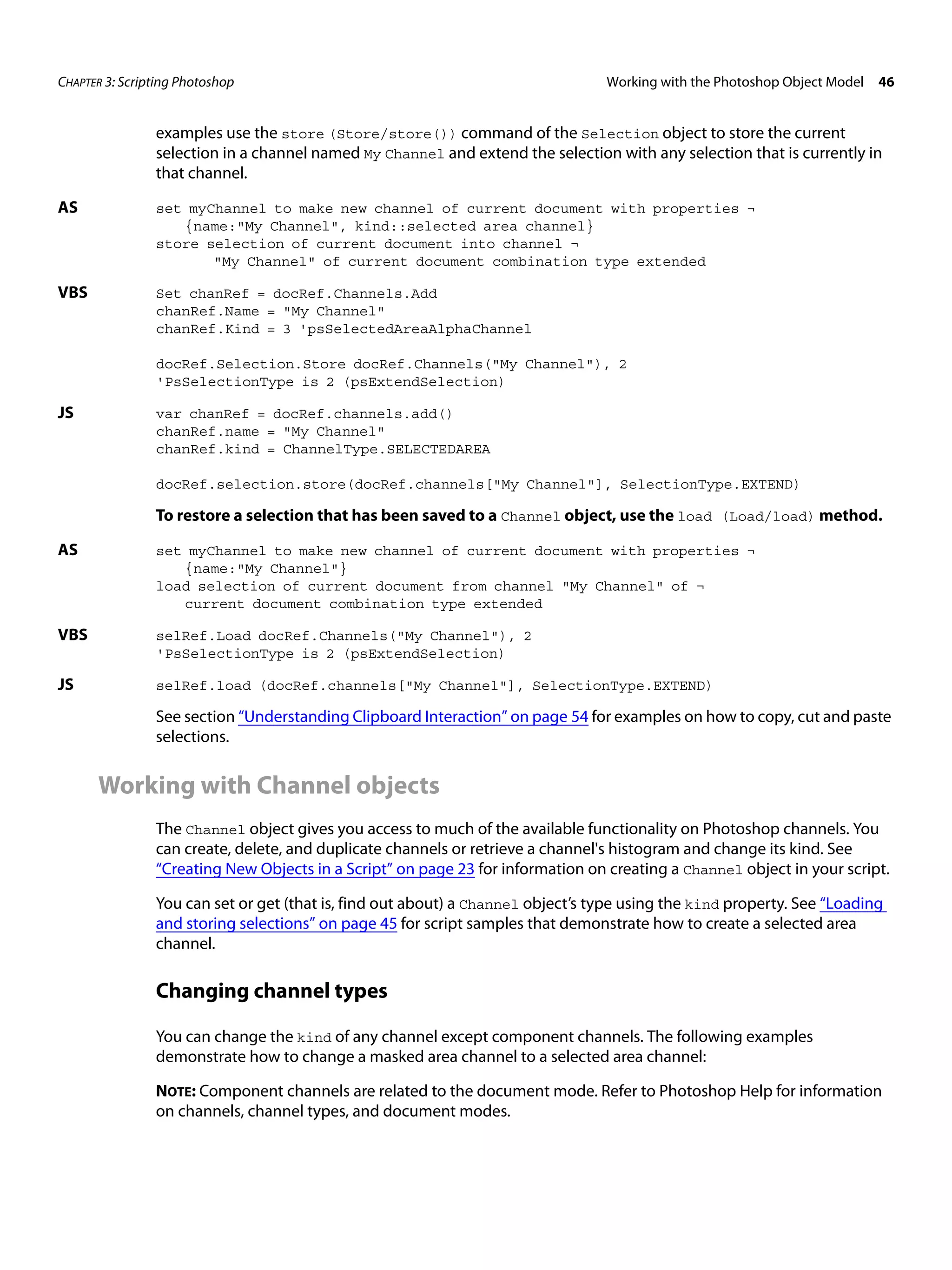 CHAPTER 3: Scripting Photoshop Working with the Photoshop Object Model 46 examples use the store (Store/store()) command of the Selection object to store the current selection in a channel named My Channel and extend the selection with any selection that is currently in that channel. AS set myChannel to make new channel of current document with properties ¬ {name:"My Channel", kind::selected area channel} store selection of current document into channel ¬ "My Channel" of current document combination type extended VBS Set chanRef = docRef.Channels.Add chanRef.Name = "My Channel" chanRef.Kind = 3 'psSelectedAreaAlphaChannel docRef.Selection.Store docRef.Channels("My Channel"), 2 'PsSelectionType is 2 (psExtendSelection) JS var chanRef = docRef.channels.add() chanRef.name = "My Channel" chanRef.kind = ChannelType.SELECTEDAREA docRef.selection.store(docRef.channels["My Channel"], SelectionType.EXTEND) To restore a selection that has been saved to a Channel object, use the load (Load/load) method. AS set myChannel to make new channel of current document with properties ¬ {name:"My Channel"} load selection of current document from channel "My Channel" of ¬ current document combination type extended VBS selRef.Load docRef.Channels("My Channel"), 2 'PsSelectionType is 2 (psExtendSelection) JS selRef.load (docRef.channels["My Channel"], SelectionType.EXTEND) See section “Understanding Clipboard Interaction” on page 54 for examples on how to copy, cut and paste selections. Working with Channel objects The Channel object gives you access to much of the available functionality on Photoshop channels. You can create, delete, and duplicate channels or retrieve a channel's histogram and change its kind. See “Creating New Objects in a Script” on page 23 for information on creating a Channel object in your script. You can set or get (that is, find out about) a Channel object’s type using the kind property. See “Loading and storing selections” on page 45 for script samples that demonstrate how to create a selected area channel. Changing channel types You can change the kind of any channel except component channels. The following examples demonstrate how to change a masked area channel to a selected area channel: NOTE: Component channels are related to the document mode. Refer to Photoshop Help for information on channels, channel types, and document modes. 