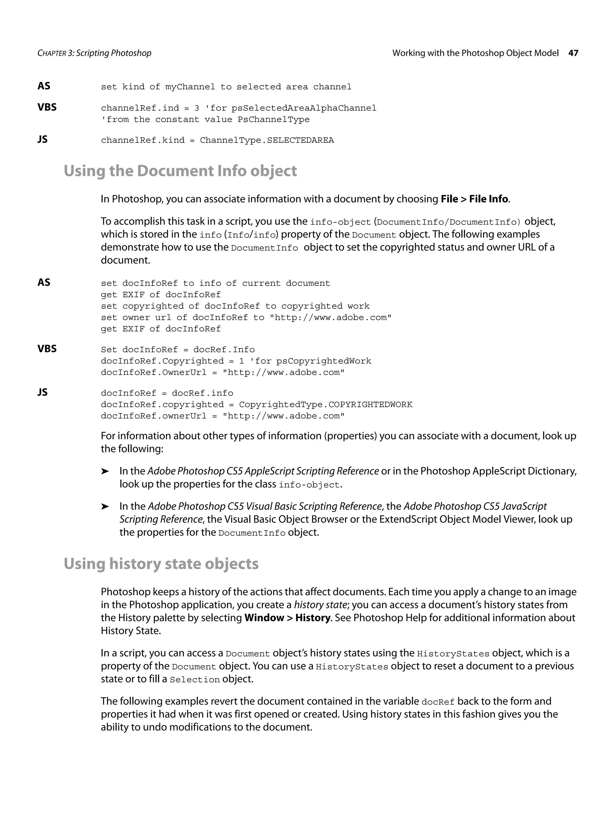 CHAPTER 3: Scripting Photoshop Working with the Photoshop Object Model 47 AS set kind of myChannel to selected area channel VBS channelRef.ind = 3 'for psSelectedAreaAlphaChannel 'from the constant value PsChannelType JS channelRef.kind = ChannelType.SELECTEDAREA Using the Document Info object In Photoshop, you can associate information with a document by choosing File > File Info. To accomplish this task in a script, you use the info-object (DocumentInfo/DocumentInfo) object, which is stored in the info (Info/info) property of the Document object. The following examples demonstrate how to use the DocumentInfo object to set the copyrighted status and owner URL of a document. AS set docInfoRef to info of current document get EXIF of docInfoRef set copyrighted of docInfoRef to copyrighted work set owner url of docInfoRef to "http://www.adobe.com" get EXIF of docInfoRef VBS Set docInfoRef = docRef.Info docInfoRef.Copyrighted = 1 'for psCopyrightedWork docInfoRef.OwnerUrl = "http://www.adobe.com" JS docInfoRef = docRef.info docInfoRef.copyrighted = CopyrightedType.COPYRIGHTEDWORK docInfoRef.ownerUrl = "http://www.adobe.com" For information about other types of information (properties) you can associate with a document, look up the following: ➤ In the Adobe Photoshop CS5 AppleScript Scripting Reference or in the Photoshop AppleScript Dictionary, look up the properties for the class info-object. ➤ In the Adobe Photoshop CS5 Visual Basic Scripting Reference, the Adobe Photoshop CS5 JavaScript Scripting Reference, the Visual Basic Object Browser or the ExtendScript Object Model Viewer, look up the properties for the DocumentInfo object. Using history state objects Photoshop keeps a history of the actions that affect documents. Each time you apply a change to an image in the Photoshop application, you create a history state; you can access a document’s history states from the History palette by selecting Window > History. See Photoshop Help for additional information about History State. In a script, you can access a Document object’s history states using the HistoryStates object, which is a property of the Document object. You can use a HistoryStates object to reset a document to a previous state or to fill a Selection object. The following examples revert the document contained in the variable docRef back to the form and properties it had when it was first opened or created. Using history states in this fashion gives you the ability to undo modifications to the document. 