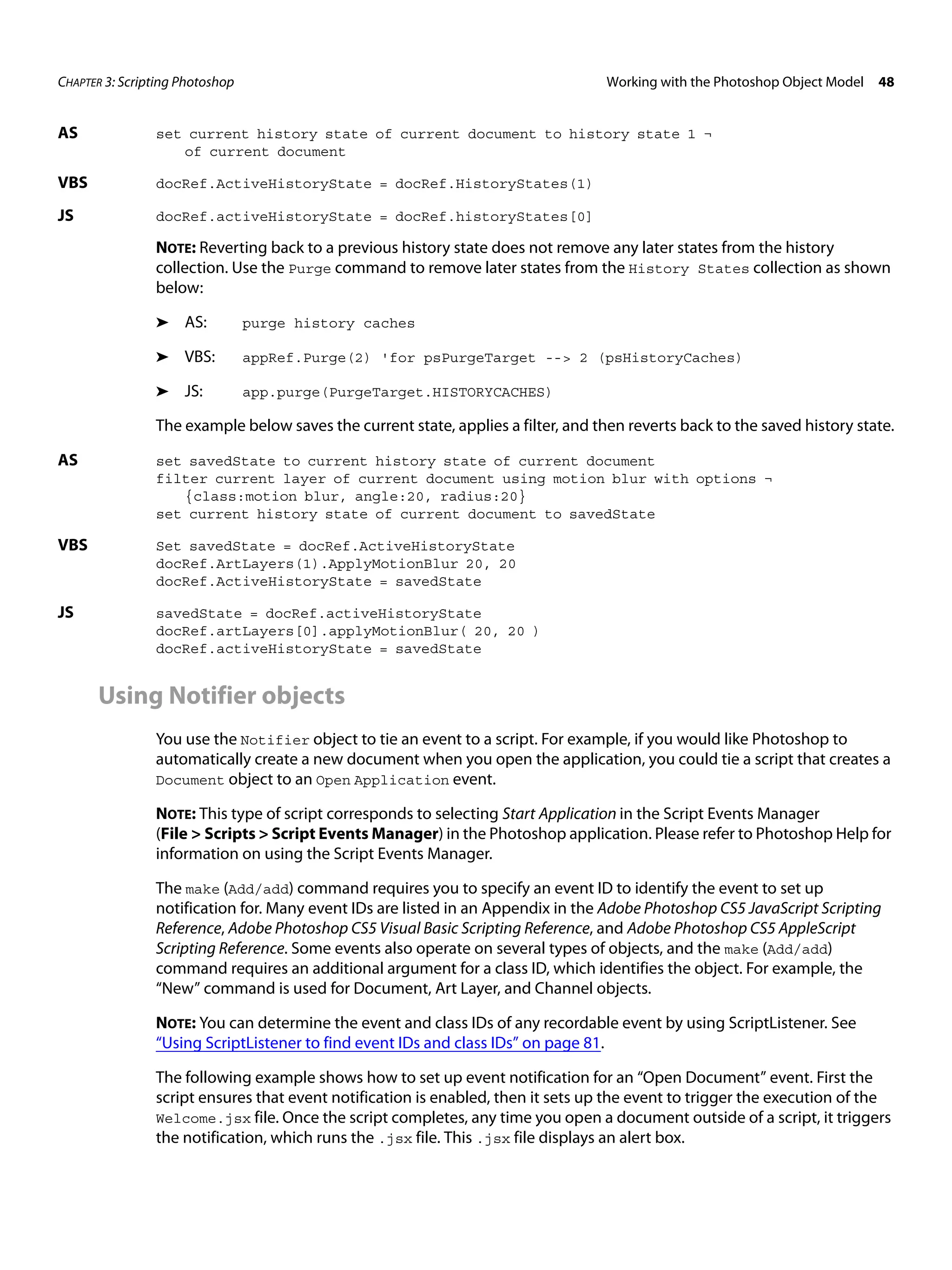 CHAPTER 3: Scripting Photoshop Working with the Photoshop Object Model 48 AS set current history state of current document to history state 1 ¬ of current document VBS docRef.ActiveHistoryState = docRef.HistoryStates(1) JS docRef.activeHistoryState = docRef.historyStates[0] NOTE: Reverting back to a previous history state does not remove any later states from the history collection. Use the Purge command to remove later states from the History States collection as shown below: ➤ AS: purge history caches ➤ VBS: appRef.Purge(2) 'for psPurgeTarget --> 2 (psHistoryCaches) ➤ JS: app.purge(PurgeTarget.HISTORYCACHES) The example below saves the current state, applies a filter, and then reverts back to the saved history state. AS set savedState to current history state of current document filter current layer of current document using motion blur with options ¬ {class:motion blur, angle:20, radius:20} set current history state of current document to savedState VBS Set savedState = docRef.ActiveHistoryState docRef.ArtLayers(1).ApplyMotionBlur 20, 20 docRef.ActiveHistoryState = savedState JS savedState = docRef.activeHistoryState docRef.artLayers[0].applyMotionBlur( 20, 20 ) docRef.activeHistoryState = savedState Using Notifier objects You use the Notifier object to tie an event to a script. For example, if you would like Photoshop to automatically create a new document when you open the application, you could tie a script that creates a Document object to an Open Application event. NOTE: This type of script corresponds to selecting Start Application in the Script Events Manager (File > Scripts > Script Events Manager) in the Photoshop application. Please refer to Photoshop Help for information on using the Script Events Manager. The make (Add/add) command requires you to specify an event ID to identify the event to set up notification for. Many event IDs are listed in an Appendix in the Adobe Photoshop CS5 JavaScript Scripting Reference, Adobe Photoshop CS5 Visual Basic Scripting Reference, and Adobe Photoshop CS5 AppleScript Scripting Reference. Some events also operate on several types of objects, and the make (Add/add) command requires an additional argument for a class ID, which identifies the object. For example, the “New” command is used for Document, Art Layer, and Channel objects. NOTE: You can determine the event and class IDs of any recordable event by using ScriptListener. See “Using ScriptListener to find event IDs and class IDs” on page 81. The following example shows how to set up event notification for an “Open Document” event. First the script ensures that event notification is enabled, then it sets up the event to trigger the execution of the Welcome.jsx file. Once the script completes, any time you open a document outside of a script, it triggers the notification, which runs the .jsx file. This .jsx file displays an alert box. 