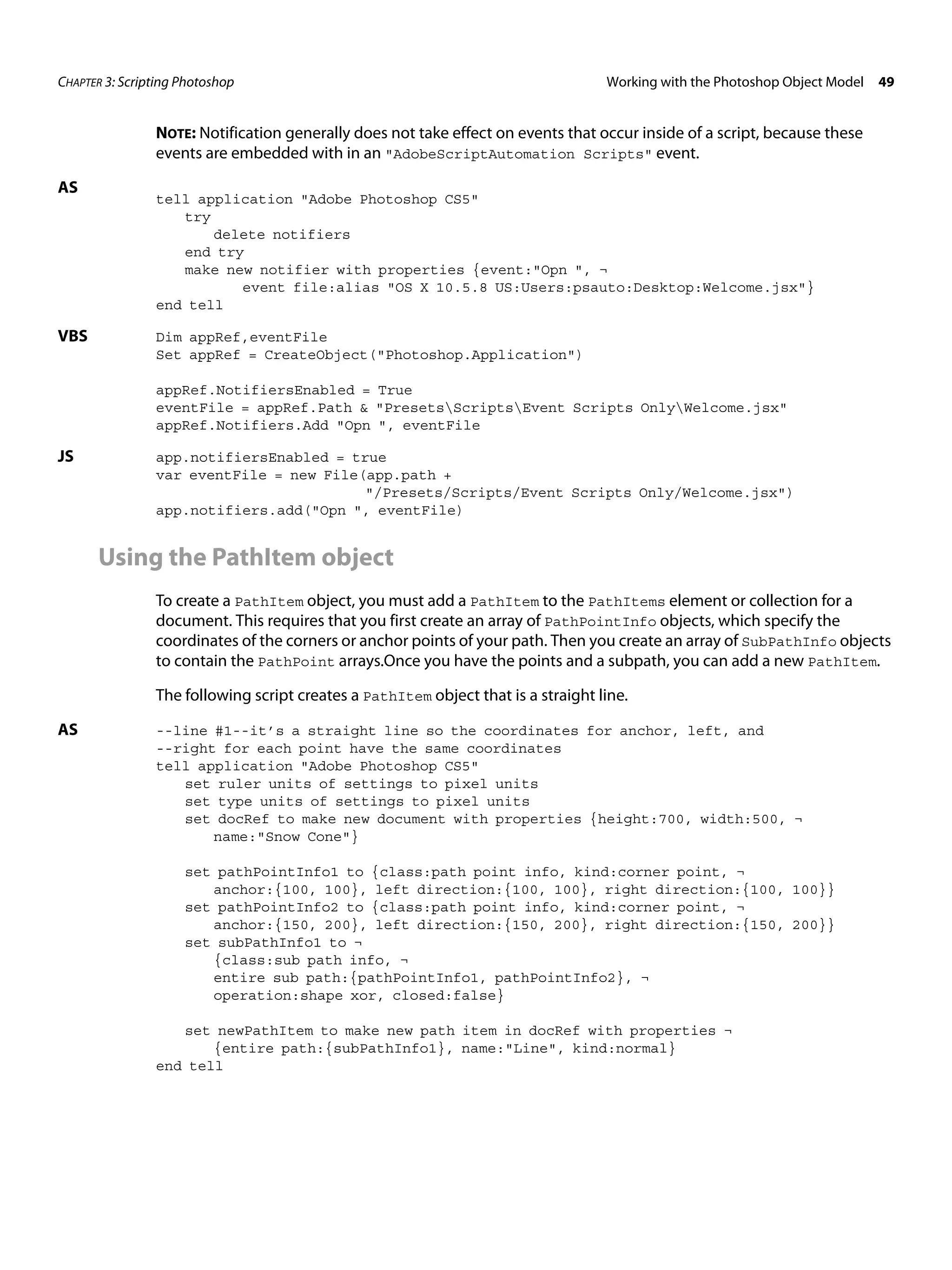 CHAPTER 3: Scripting Photoshop Working with the Photoshop Object Model 49 NOTE: Notification generally does not take effect on events that occur inside of a script, because these events are embedded with in an "AdobeScriptAutomation Scripts" event. AS tell application "Adobe Photoshop CS5" try delete notifiers end try make new notifier with properties {event:"Opn ", ¬ event file:alias "OS X 10.5.8 US:Users:psauto:Desktop:Welcome.jsx"} end tell VBS Dim appRef,eventFile Set appRef = CreateObject("Photoshop.Application") appRef.NotifiersEnabled = True eventFile = appRef.Path & "PresetsScriptsEvent Scripts OnlyWelcome.jsx" appRef.Notifiers.Add "Opn ", eventFile JS app.notifiersEnabled = true var eventFile = new File(app.path + "/Presets/Scripts/Event Scripts Only/Welcome.jsx") app.notifiers.add("Opn ", eventFile) Using the PathItem object To create a PathItem object, you must add a PathItem to the PathItems element or collection for a document. This requires that you first create an array of PathPointInfo objects, which specify the coordinates of the corners or anchor points of your path. Then you create an array of SubPathInfo objects to contain the PathPoint arrays.Once you have the points and a subpath, you can add a new PathItem. The following script creates a PathItem object that is a straight line. AS --line #1--it’s a straight line so the coordinates for anchor, left, and --right for each point have the same coordinates tell application "Adobe Photoshop CS5" set ruler units of settings to pixel units set type units of settings to pixel units set docRef to make new document with properties {height:700, width:500, ¬ name:"Snow Cone"} set pathPointInfo1 to {class:path point info, kind:corner point, ¬ anchor:{100, 100}, left direction:{100, 100}, right direction:{100, 100}} set pathPointInfo2 to {class:path point info, kind:corner point, ¬ anchor:{150, 200}, left direction:{150, 200}, right direction:{150, 200}} set subPathInfo1 to ¬ {class:sub path info, ¬ entire sub path:{pathPointInfo1, pathPointInfo2}, ¬ operation:shape xor, closed:false} set newPathItem to make new path item in docRef with properties ¬ {entire path:{subPathInfo1}, name:"Line", kind:normal} end tell 