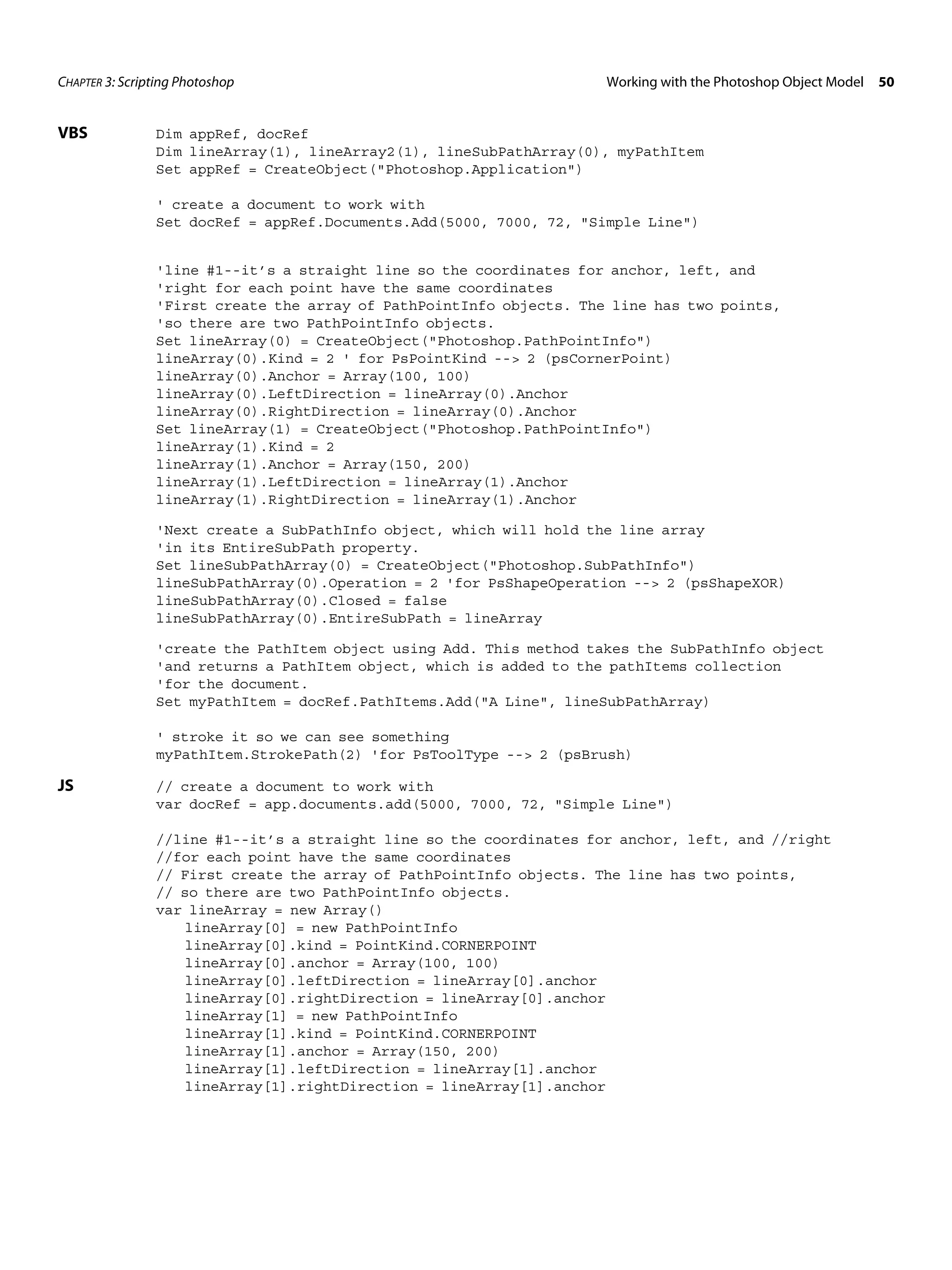 CHAPTER 3: Scripting Photoshop Working with the Photoshop Object Model 50 VBS Dim appRef, docRef Dim lineArray(1), lineArray2(1), lineSubPathArray(0), myPathItem Set appRef = CreateObject("Photoshop.Application") ' create a document to work with Set docRef = appRef.Documents.Add(5000, 7000, 72, "Simple Line") 'line #1--it’s a straight line so the coordinates for anchor, left, and 'right for each point have the same coordinates 'First create the array of PathPointInfo objects. The line has two points, 'so there are two PathPointInfo objects. Set lineArray(0) = CreateObject("Photoshop.PathPointInfo") lineArray(0).Kind = 2 ' for PsPointKind --> 2 (psCornerPoint) lineArray(0).Anchor = Array(100, 100) lineArray(0).LeftDirection = lineArray(0).Anchor lineArray(0).RightDirection = lineArray(0).Anchor Set lineArray(1) = CreateObject("Photoshop.PathPointInfo") lineArray(1).Kind = 2 lineArray(1).Anchor = Array(150, 200) lineArray(1).LeftDirection = lineArray(1).Anchor lineArray(1).RightDirection = lineArray(1).Anchor 'Next create a SubPathInfo object, which will hold the line array 'in its EntireSubPath property. Set lineSubPathArray(0) = CreateObject("Photoshop.SubPathInfo") lineSubPathArray(0).Operation = 2 'for PsShapeOperation --> 2 (psShapeXOR) lineSubPathArray(0).Closed = false lineSubPathArray(0).EntireSubPath = lineArray 'create the PathItem object using Add. This method takes the SubPathInfo object 'and returns a PathItem object, which is added to the pathItems collection 'for the document. Set myPathItem = docRef.PathItems.Add("A Line", lineSubPathArray) ' stroke it so we can see something myPathItem.StrokePath(2) 'for PsToolType --> 2 (psBrush) JS // create a document to work with var docRef = app.documents.add(5000, 7000, 72, "Simple Line") //line #1--it’s a straight line so the coordinates for anchor, left, and //right //for each point have the same coordinates // First create the array of PathPointInfo objects. The line has two points, // so there are two PathPointInfo objects. var lineArray = new Array() lineArray[0] = new PathPointInfo lineArray[0].kind = PointKind.CORNERPOINT lineArray[0].anchor = Array(100, 100) lineArray[0].leftDirection = lineArray[0].anchor lineArray[0].rightDirection = lineArray[0].anchor lineArray[1] = new PathPointInfo lineArray[1].kind = PointKind.CORNERPOINT lineArray[1].anchor = Array(150, 200) lineArray[1].leftDirection = lineArray[1].anchor lineArray[1].rightDirection = lineArray[1].anchor 
