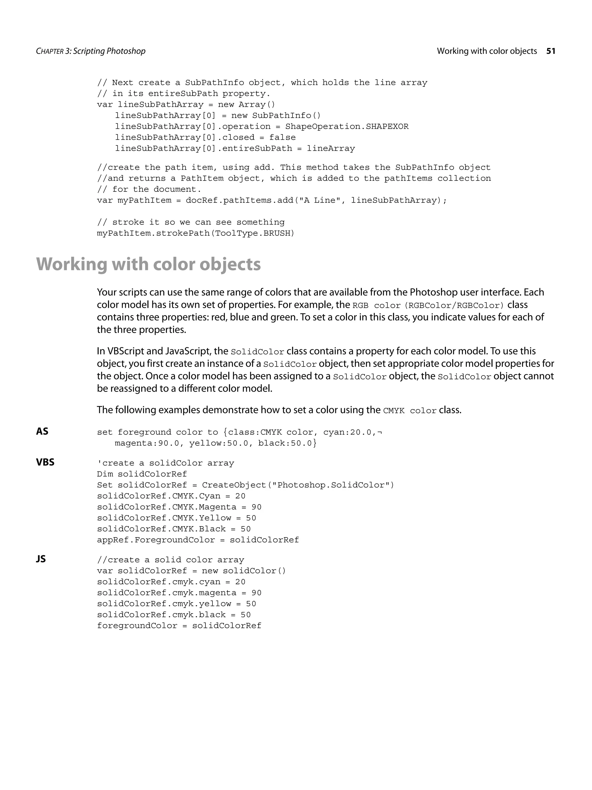 CHAPTER 3: Scripting Photoshop Working with color objects 51 // Next create a SubPathInfo object, which holds the line array // in its entireSubPath property. var lineSubPathArray = new Array() lineSubPathArray[0] = new SubPathInfo() lineSubPathArray[0].operation = ShapeOperation.SHAPEXOR lineSubPathArray[0].closed = false lineSubPathArray[0].entireSubPath = lineArray //create the path item, using add. This method takes the SubPathInfo object //and returns a PathItem object, which is added to the pathItems collection // for the document. var myPathItem = docRef.pathItems.add("A Line", lineSubPathArray); // stroke it so we can see something myPathItem.strokePath(ToolType.BRUSH) Working with color objects Your scripts can use the same range of colors that are available from the Photoshop user interface. Each color model has its own set of properties. For example, the RGB color (RGBColor/RGBColor) class contains three properties: red, blue and green. To set a color in this class, you indicate values for each of the three properties. In VBScript and JavaScript, the SolidColor class contains a property for each color model. To use this object, you first create an instance of a SolidColor object, then set appropriate color model properties for the object. Once a color model has been assigned to a SolidColor object, the SolidColor object cannot be reassigned to a different color model. The following examples demonstrate how to set a color using the CMYK color class. AS set foreground color to {class:CMYK color, cyan:20.0,¬ magenta:90.0, yellow:50.0, black:50.0} VBS 'create a solidColor array Dim solidColorRef Set solidColorRef = CreateObject("Photoshop.SolidColor") solidColorRef.CMYK.Cyan = 20 solidColorRef.CMYK.Magenta = 90 solidColorRef.CMYK.Yellow = 50 solidColorRef.CMYK.Black = 50 appRef.ForegroundColor = solidColorRef JS //create a solid color array var solidColorRef = new solidColor() solidColorRef.cmyk.cyan = 20 solidColorRef.cmyk.magenta = 90 solidColorRef.cmyk.yellow = 50 solidColorRef.cmyk.black = 50 foregroundColor = solidColorRef 