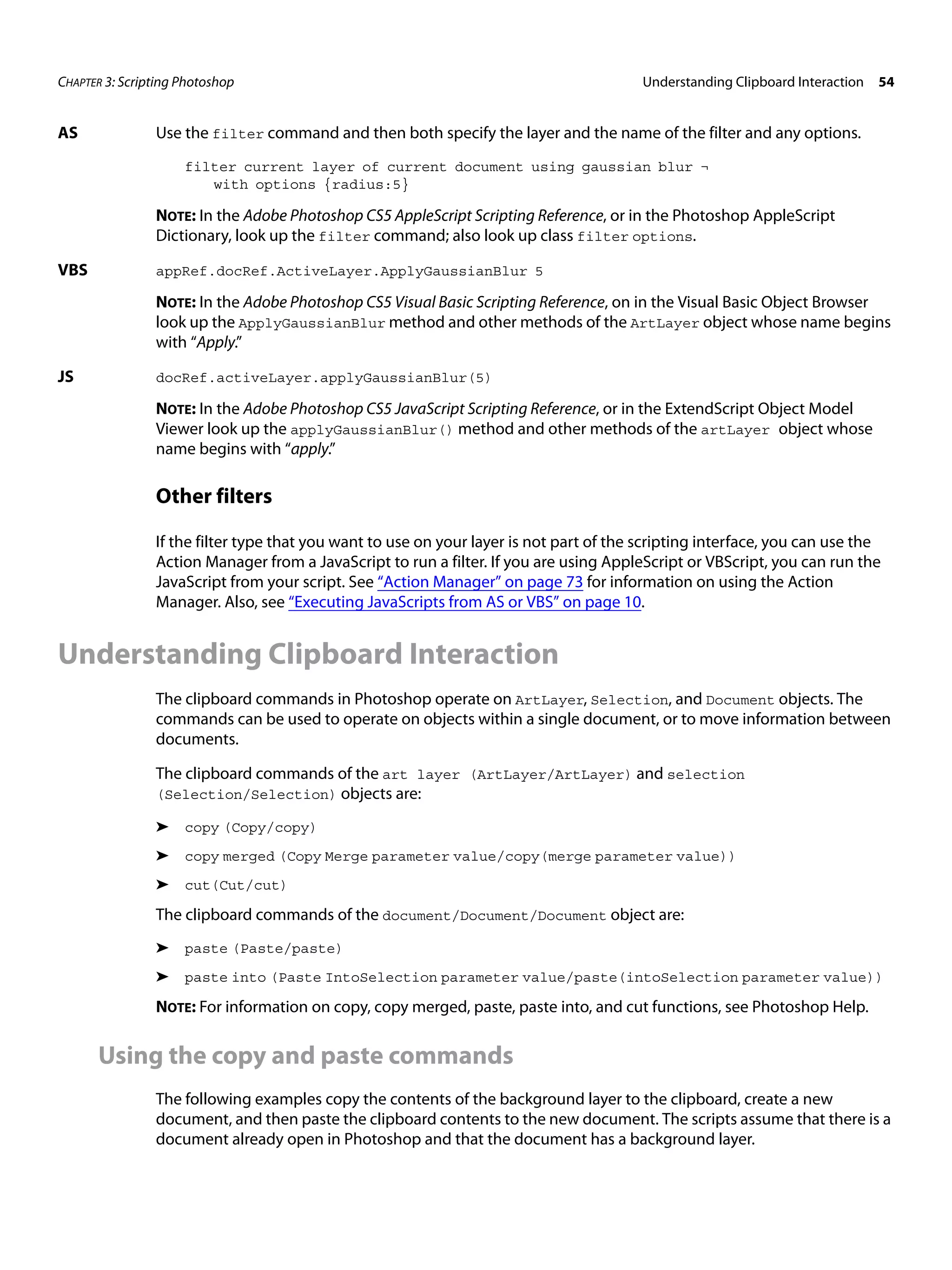 CHAPTER 3: Scripting Photoshop Understanding Clipboard Interaction 54 AS Use the filter command and then both specify the layer and the name of the filter and any options. filter current layer of current document using gaussian blur ¬ with options {radius:5} NOTE: In the Adobe Photoshop CS5 AppleScript Scripting Reference, or in the Photoshop AppleScript Dictionary, look up the filter command; also look up class filter options. VBS appRef.docRef.ActiveLayer.ApplyGaussianBlur 5 NOTE: In the Adobe Photoshop CS5 Visual Basic Scripting Reference, on in the Visual Basic Object Browser look up the ApplyGaussianBlur method and other methods of the ArtLayer object whose name begins with “Apply.” JS docRef.activeLayer.applyGaussianBlur(5) NOTE: In the Adobe Photoshop CS5 JavaScript Scripting Reference, or in the ExtendScript Object Model Viewer look up the applyGaussianBlur() method and other methods of the artLayer object whose name begins with “apply.” Other filters If the filter type that you want to use on your layer is not part of the scripting interface, you can use the Action Manager from a JavaScript to run a filter. If you are using AppleScript or VBScript, you can run the JavaScript from your script. See “Action Manager” on page 73 for information on using the Action Manager. Also, see “Executing JavaScripts from AS or VBS” on page 10. Understanding Clipboard Interaction The clipboard commands in Photoshop operate on ArtLayer, Selection, and Document objects. The commands can be used to operate on objects within a single document, or to move information between documents. The clipboard commands of the art layer (ArtLayer/ArtLayer) and selection (Selection/Selection) objects are: ➤ copy (Copy/copy) ➤ copy merged (Copy Merge parameter value/copy(merge parameter value)) ➤ cut(Cut/cut) The clipboard commands of the document/Document/Document object are: ➤ paste (Paste/paste) ➤ paste into (Paste IntoSelection parameter value/paste(intoSelection parameter value)) NOTE: For information on copy, copy merged, paste, paste into, and cut functions, see Photoshop Help. Using the copy and paste commands The following examples copy the contents of the background layer to the clipboard, create a new document, and then paste the clipboard contents to the new document. The scripts assume that there is a document already open in Photoshop and that the document has a background layer. 