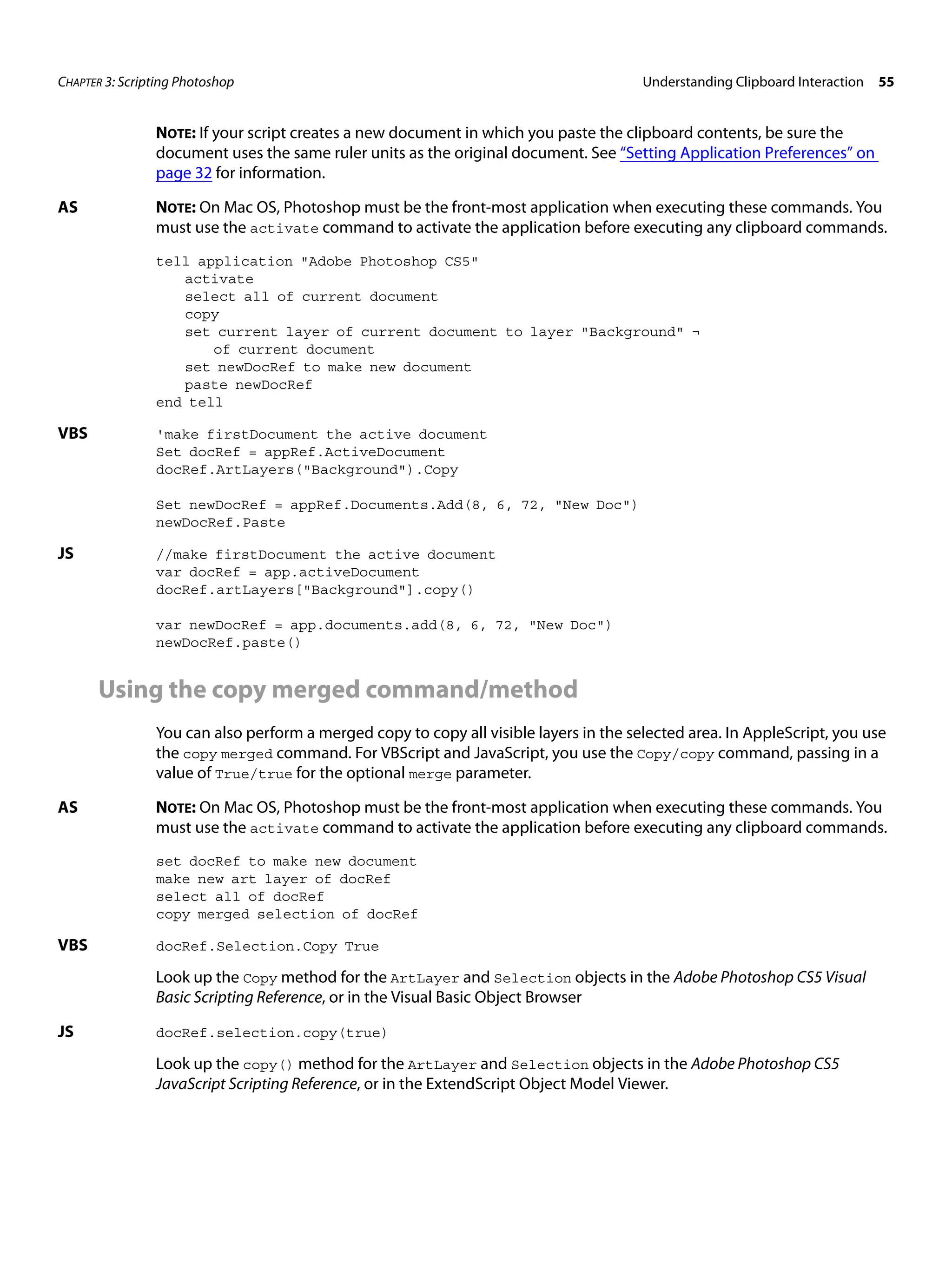 CHAPTER 3: Scripting Photoshop Understanding Clipboard Interaction 55 NOTE: If your script creates a new document in which you paste the clipboard contents, be sure the document uses the same ruler units as the original document. See “Setting Application Preferences” on page 32 for information. AS NOTE: On Mac OS, Photoshop must be the front-most application when executing these commands. You must use the activate command to activate the application before executing any clipboard commands. tell application "Adobe Photoshop CS5" activate select all of current document copy set current layer of current document to layer "Background" ¬ of current document set newDocRef to make new document paste newDocRef end tell VBS 'make firstDocument the active document Set docRef = appRef.ActiveDocument docRef.ArtLayers("Background").Copy Set newDocRef = appRef.Documents.Add(8, 6, 72, "New Doc") newDocRef.Paste JS //make firstDocument the active document var docRef = app.activeDocument docRef.artLayers["Background"].copy() var newDocRef = app.documents.add(8, 6, 72, "New Doc") newDocRef.paste() Using the copy merged command/method You can also perform a merged copy to copy all visible layers in the selected area. In AppleScript, you use the copy merged command. For VBScript and JavaScript, you use the Copy/copy command, passing in a value of True/true for the optional merge parameter. AS NOTE: On Mac OS, Photoshop must be the front-most application when executing these commands. You must use the activate command to activate the application before executing any clipboard commands. set docRef to make new document make new art layer of docRef select all of docRef copy merged selection of docRef VBS docRef.Selection.Copy True Look up the Copy method for the ArtLayer and Selection objects in the Adobe Photoshop CS5 Visual Basic Scripting Reference, or in the Visual Basic Object Browser JS docRef.selection.copy(true) Look up the copy() method for the ArtLayer and Selection objects in the Adobe Photoshop CS5 JavaScript Scripting Reference, or in the ExtendScript Object Model Viewer. 