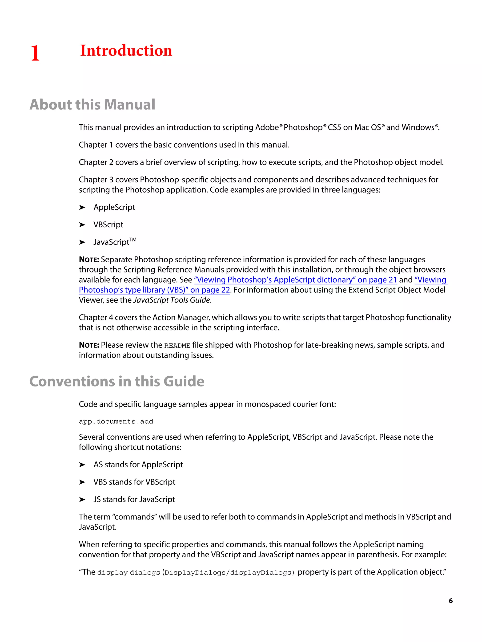 1 Introduction About this Manual This manual provides an introduction to scripting Adobe® Photoshop® CS5 on Mac OS® and Windows®. Chapter 1 covers the basic conventions used in this manual. Chapter 2 covers a brief overview of scripting, how to execute scripts, and the Photoshop object model. Chapter 3 covers Photoshop-specific objects and components and describes advanced techniques for scripting the Photoshop application. Code examples are provided in three languages: ➤ AppleScript ➤ VBScript ➤ JavaScriptTM NOTE: Separate Photoshop scripting reference information is provided for each of these languages through the Scripting Reference Manuals provided with this installation, or through the object browsers available for each language. See “Viewing Photoshop’s AppleScript dictionary” on page 21 and “Viewing Photoshop’s type library (VBS)” on page 22. For information about using the Extend Script Object Model Viewer, see the JavaScript Tools Guide. Chapter 4 covers the Action Manager, which allows you to write scripts that target Photoshop functionality that is not otherwise accessible in the scripting interface. NOTE: Please review the README file shipped with Photoshop for late-breaking news, sample scripts, and information about outstanding issues. Conventions in this Guide Code and specific language samples appear in monospaced courier font: app.documents.add Several conventions are used when referring to AppleScript, VBScript and JavaScript. Please note the following shortcut notations: ➤ AS stands for AppleScript ➤ VBS stands for VBScript ➤ JS stands for JavaScript The term “commands” will be used to refer both to commands in AppleScript and methods in VBScript and JavaScript. When referring to specific properties and commands, this manual follows the AppleScript naming convention for that property and the VBScript and JavaScript names appear in parenthesis. For example: “The display dialogs (DisplayDialogs/displayDialogs) property is part of the Application object.” 6 