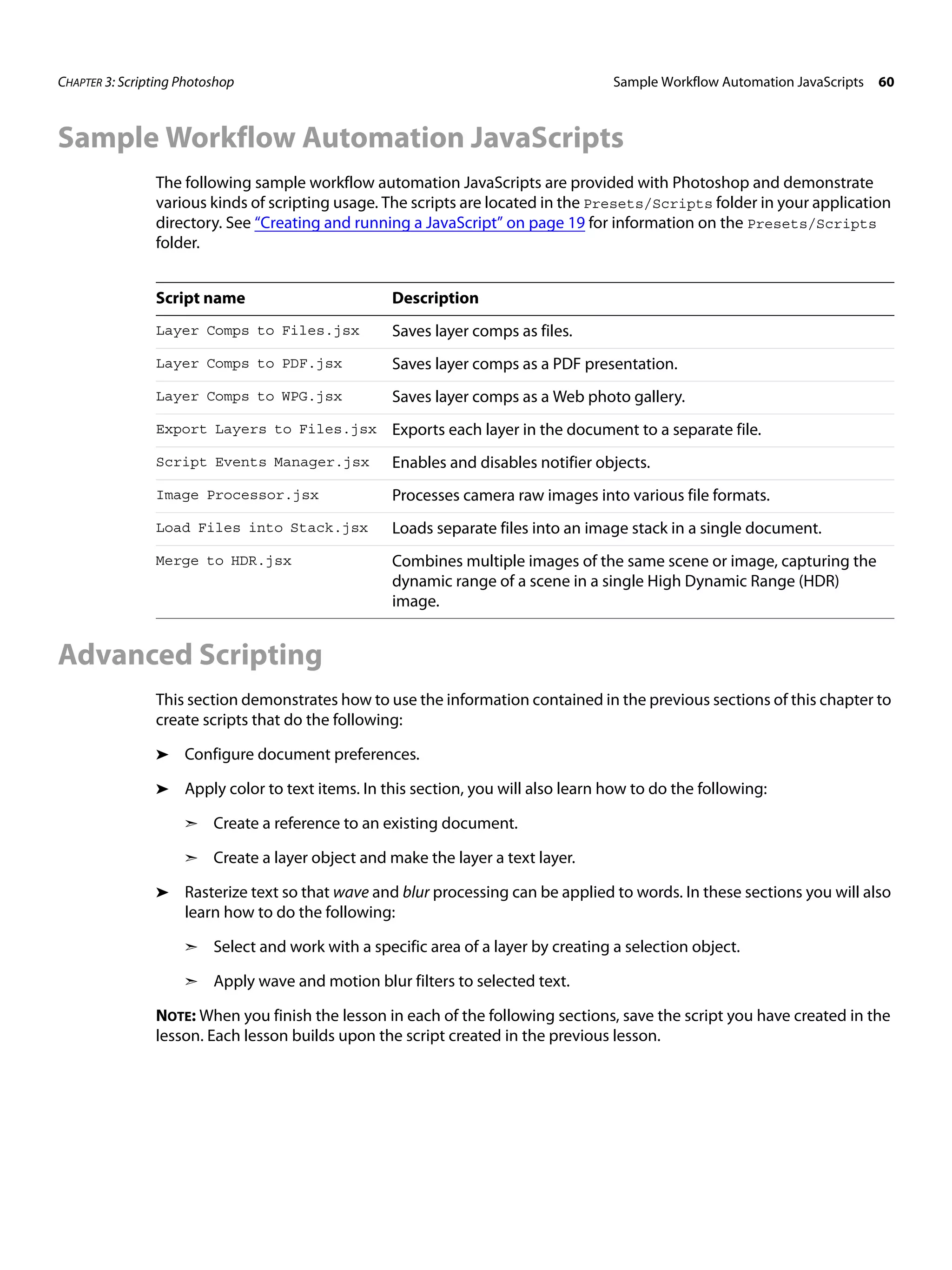 CHAPTER 3: Scripting Photoshop Sample Workflow Automation JavaScripts 60 Sample Workflow Automation JavaScripts The following sample workflow automation JavaScripts are provided with Photoshop and demonstrate various kinds of scripting usage. The scripts are located in the Presets/Scripts folder in your application directory. See “Creating and running a JavaScript” on page 19 for information on the Presets/Scripts folder. Script name Description Layer Comps to Files.jsx Saves layer comps as files. Layer Comps to PDF.jsx Saves layer comps as a PDF presentation. Layer Comps to WPG.jsx Saves layer comps as a Web photo gallery. Export Layers to Files.jsx Exports each layer in the document to a separate file. Script Events Manager.jsx Enables and disables notifier objects. Image Processor.jsx Processes camera raw images into various file formats. Load Files into Stack.jsx Loads separate files into an image stack in a single document. Merge to HDR.jsx Combines multiple images of the same scene or image, capturing the dynamic range of a scene in a single High Dynamic Range (HDR) image. Advanced Scripting This section demonstrates how to use the information contained in the previous sections of this chapter to create scripts that do the following: ➤ Configure document preferences. ➤ Apply color to text items. In this section, you will also learn how to do the following: ➣ Create a reference to an existing document. ➣ Create a layer object and make the layer a text layer. ➤ Rasterize text so that wave and blur processing can be applied to words. In these sections you will also learn how to do the following: ➣ Select and work with a specific area of a layer by creating a selection object. ➣ Apply wave and motion blur filters to selected text. NOTE: When you finish the lesson in each of the following sections, save the script you have created in the lesson. Each lesson builds upon the script created in the previous lesson. 