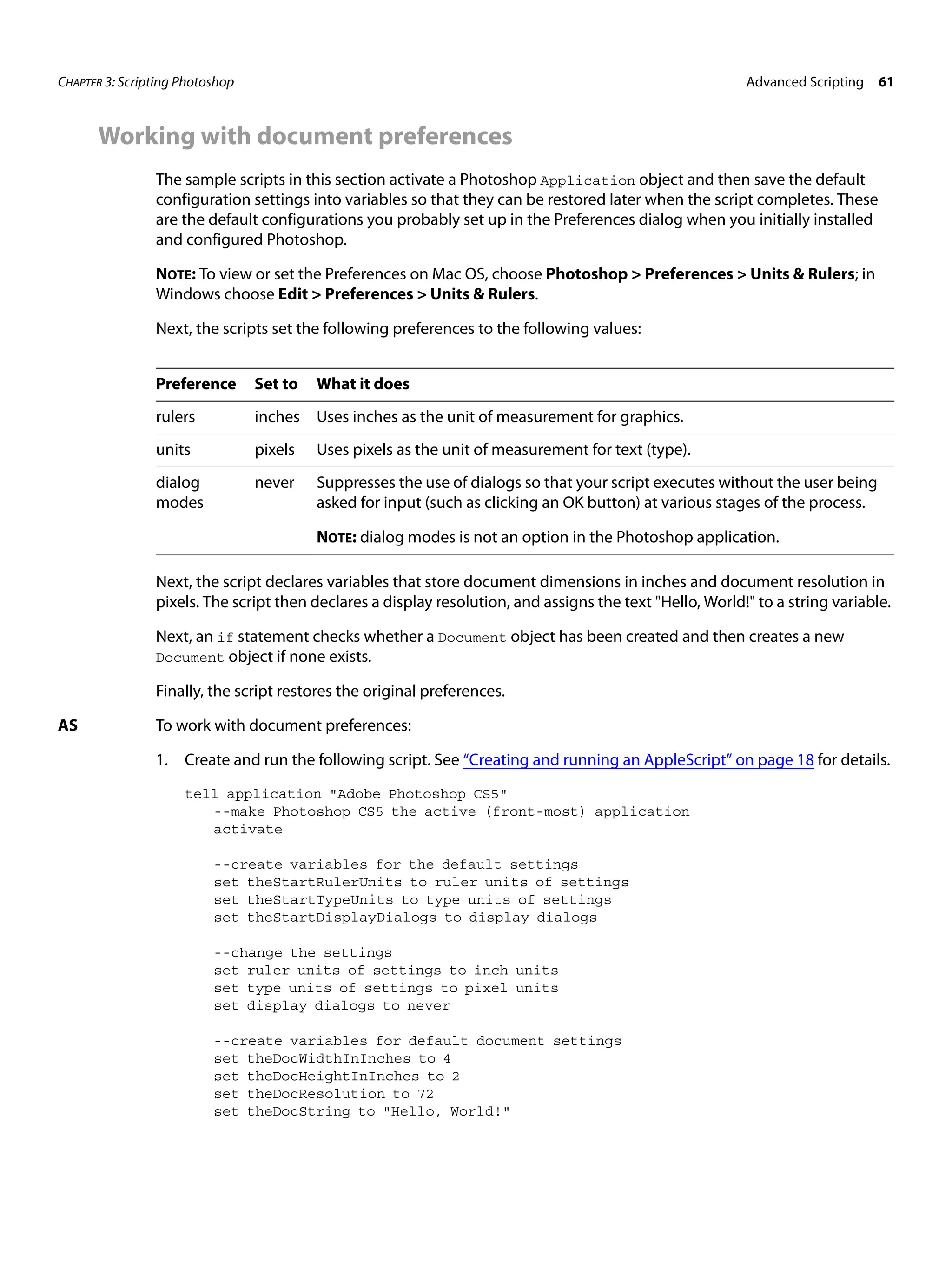CHAPTER 3: Scripting Photoshop Advanced Scripting 61 Working with document preferences The sample scripts in this section activate a Photoshop Application object and then save the default configuration settings into variables so that they can be restored later when the script completes. These are the default configurations you probably set up in the Preferences dialog when you initially installed and configured Photoshop. NOTE: To view or set the Preferences on Mac OS, choose Photoshop > Preferences > Units & Rulers; in Windows choose Edit > Preferences > Units & Rulers. Next, the scripts set the following preferences to the following values: Preference Set to What it does rulers inches Uses inches as the unit of measurement for graphics. units pixels Uses pixels as the unit of measurement for text (type). dialog never Suppresses the use of dialogs so that your script executes without the user being modes asked for input (such as clicking an OK button) at various stages of the process. NOTE: dialog modes is not an option in the Photoshop application. Next, the script declares variables that store document dimensions in inches and document resolution in pixels. The script then declares a display resolution, and assigns the text "Hello, World!" to a string variable. Next, an if statement checks whether a Document object has been created and then creates a new Document object if none exists. Finally, the script restores the original preferences. AS To work with document preferences: 1. Create and run the following script. See “Creating and running an AppleScript” on page 18 for details. tell application "Adobe Photoshop CS5" --make Photoshop CS5 the active (front-most) application activate --create variables for the default settings set theStartRulerUnits to ruler units of settings set theStartTypeUnits to type units of settings set theStartDisplayDialogs to display dialogs --change the settings set ruler units of settings to inch units set type units of settings to pixel units set display dialogs to never --create variables for default document settings set theDocWidthInInches to 4 set theDocHeightInInches to 2 set theDocResolution to 72 set theDocString to "Hello, World!" 