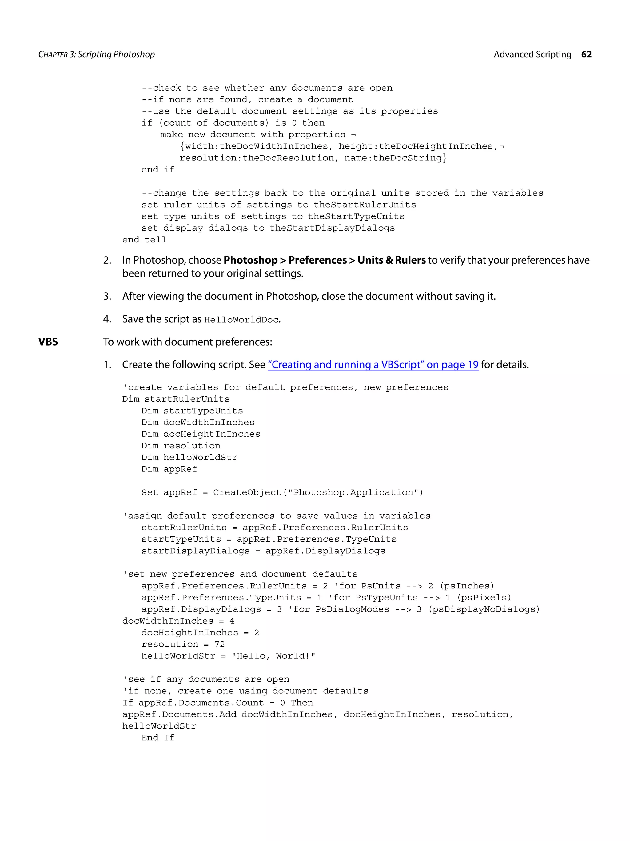 CHAPTER 3: Scripting Photoshop Advanced Scripting 62 --check to see whether any documents are open --if none are found, create a document --use the default document settings as its properties if (count of documents) is 0 then make new document with properties ¬ {width:theDocWidthInInches, height:theDocHeightInInches,¬ resolution:theDocResolution, name:theDocString} end if --change the settings back to the original units stored in the variables set ruler units of settings to theStartRulerUnits set type units of settings to theStartTypeUnits set display dialogs to theStartDisplayDialogs end tell 2. In Photoshop, choose Photoshop > Preferences > Units & Rulers to verify that your preferences have been returned to your original settings. 3. After viewing the document in Photoshop, close the document without saving it. 4. Save the script as HelloWorldDoc. VBS To work with document preferences: 1. Create the following script. See “Creating and running a VBScript” on page 19 for details. 'create variables for default preferences, new preferences Dim startRulerUnits Dim startTypeUnits Dim docWidthInInches Dim docHeightInInches Dim resolution Dim helloWorldStr Dim appRef Set appRef = CreateObject("Photoshop.Application") 'assign default preferences to save values in variables startRulerUnits = appRef.Preferences.RulerUnits startTypeUnits = appRef.Preferences.TypeUnits startDisplayDialogs = appRef.DisplayDialogs 'set new preferences and document defaults appRef.Preferences.RulerUnits = 2 'for PsUnits --> 2 (psInches) appRef.Preferences.TypeUnits = 1 'for PsTypeUnits --> 1 (psPixels) appRef.DisplayDialogs = 3 'for PsDialogModes --> 3 (psDisplayNoDialogs) docWidthInInches = 4 docHeightInInches = 2 resolution = 72 helloWorldStr = "Hello, World!" 'see if any documents are open 'if none, create one using document defaults If appRef.Documents.Count = 0 Then appRef.Documents.Add docWidthInInches, docHeightInInches, resolution, helloWorldStr End If 