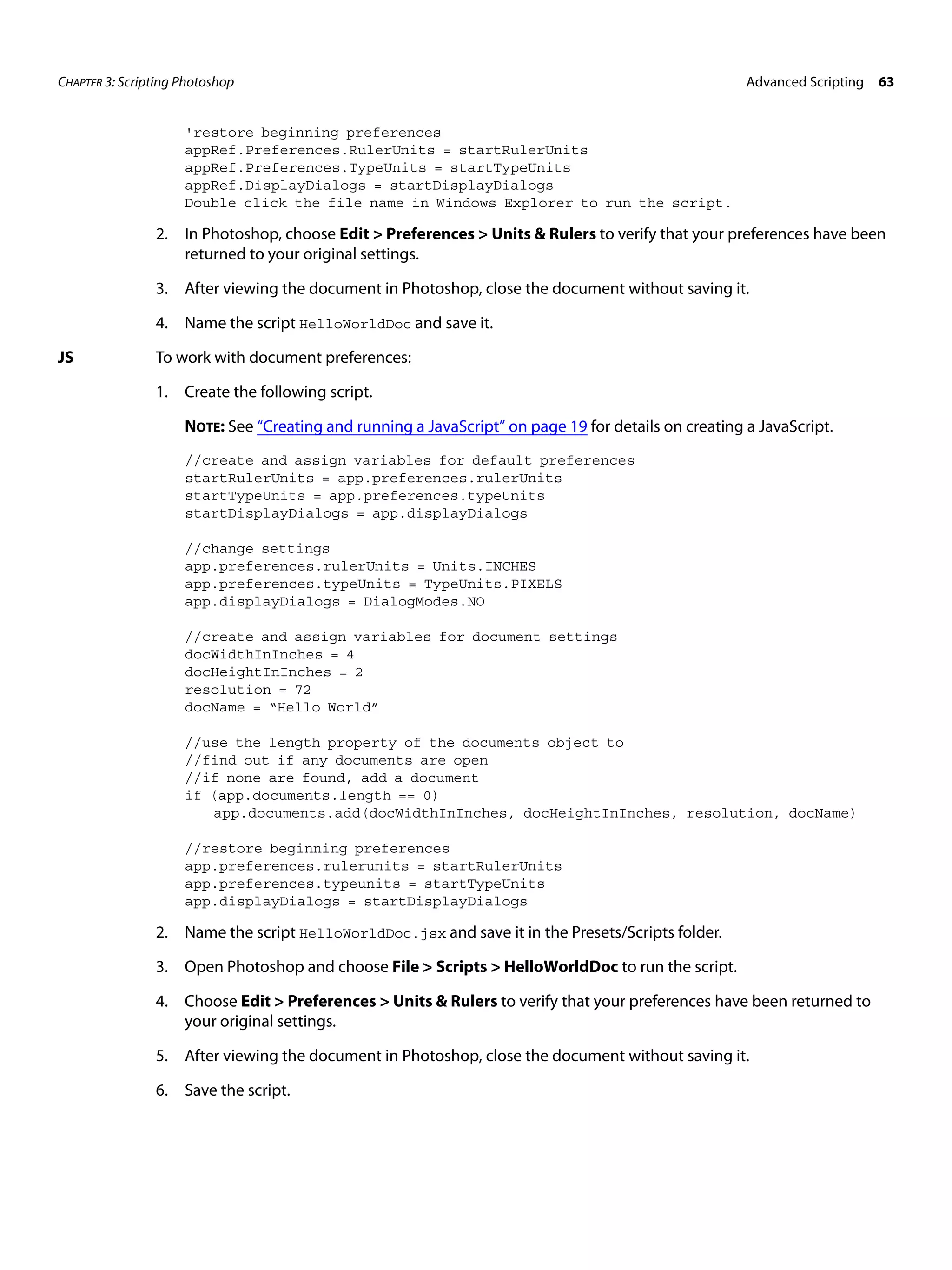 CHAPTER 3: Scripting Photoshop Advanced Scripting 63 'restore beginning preferences appRef.Preferences.RulerUnits = startRulerUnits appRef.Preferences.TypeUnits = startTypeUnits appRef.DisplayDialogs = startDisplayDialogs Double click the file name in Windows Explorer to run the script. 2. In Photoshop, choose Edit > Preferences > Units & Rulers to verify that your preferences have been returned to your original settings. 3. After viewing the document in Photoshop, close the document without saving it. 4. Name the script HelloWorldDoc and save it. JS To work with document preferences: 1. Create the following script. NOTE: See “Creating and running a JavaScript” on page 19 for details on creating a JavaScript. //create and assign variables for default preferences startRulerUnits = app.preferences.rulerUnits startTypeUnits = app.preferences.typeUnits startDisplayDialogs = app.displayDialogs //change settings app.preferences.rulerUnits = Units.INCHES app.preferences.typeUnits = TypeUnits.PIXELS app.displayDialogs = DialogModes.NO //create and assign variables for document settings docWidthInInches = 4 docHeightInInches = 2 resolution = 72 docName = “Hello World” //use the length property of the documents object to //find out if any documents are open //if none are found, add a document if (app.documents.length == 0) app.documents.add(docWidthInInches, docHeightInInches, resolution, docName) //restore beginning preferences app.preferences.rulerunits = startRulerUnits app.preferences.typeunits = startTypeUnits app.displayDialogs = startDisplayDialogs 2. Name the script HelloWorldDoc.jsx and save it in the Presets/Scripts folder. 3. Open Photoshop and choose File > Scripts > HelloWorldDoc to run the script. 4. Choose Edit > Preferences > Units & Rulers to verify that your preferences have been returned to your original settings. 5. After viewing the document in Photoshop, close the document without saving it. 6. Save the script. 