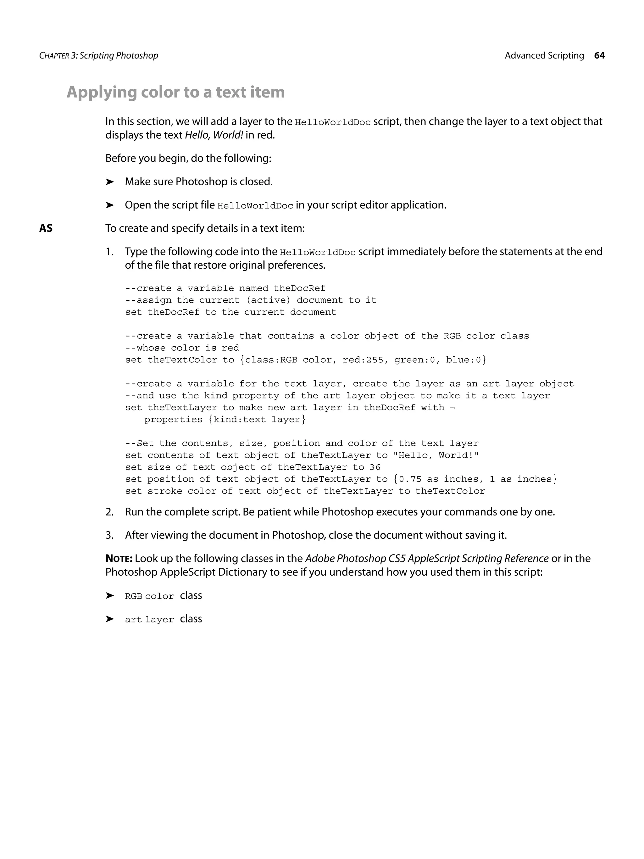 CHAPTER 3: Scripting Photoshop Advanced Scripting 64 Applying color to a text item In this section, we will add a layer to the HelloWorldDoc script, then change the layer to a text object that displays the text Hello, World! in red. Before you begin, do the following: ➤ Make sure Photoshop is closed. ➤ Open the script file HelloWorldDoc in your script editor application. AS To create and specify details in a text item: 1. Type the following code into the HelloWorldDoc script immediately before the statements at the end of the file that restore original preferences. --create a variable named theDocRef --assign the current (active) document to it set theDocRef to the current document --create a variable that contains a color object of the RGB color class --whose color is red set theTextColor to {class:RGB color, red:255, green:0, blue:0} --create a variable for the text layer, create the layer as an art layer object --and use the kind property of the art layer object to make it a text layer set theTextLayer to make new art layer in theDocRef with ¬ properties {kind:text layer} --Set the contents, size, position and color of the text layer set contents of text object of theTextLayer to "Hello, World!" set size of text object of theTextLayer to 36 set position of text object of theTextLayer to {0.75 as inches, 1 as inches} set stroke color of text object of theTextLayer to theTextColor 2. Run the complete script. Be patient while Photoshop executes your commands one by one. 3. After viewing the document in Photoshop, close the document without saving it. NOTE: Look up the following classes in the Adobe Photoshop CS5 AppleScript Scripting Reference or in the Photoshop AppleScript Dictionary to see if you understand how you used them in this script: ➤ RGB color class ➤ art layer class 