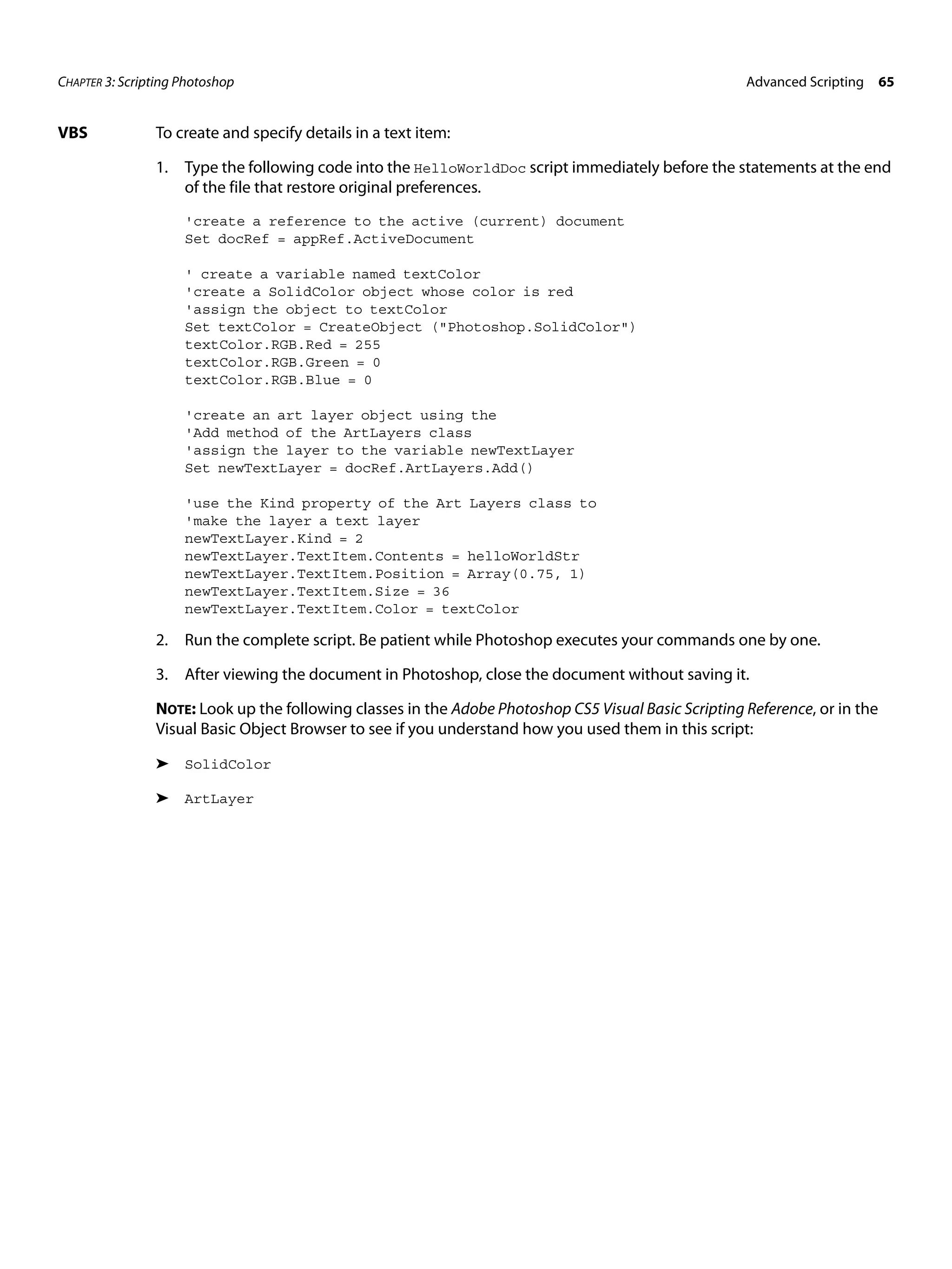 CHAPTER 3: Scripting Photoshop Advanced Scripting 65 VBS To create and specify details in a text item: 1. Type the following code into the HelloWorldDoc script immediately before the statements at the end of the file that restore original preferences. 'create a reference to the active (current) document Set docRef = appRef.ActiveDocument ' create a variable named textColor 'create a SolidColor object whose color is red 'assign the object to textColor Set textColor = CreateObject ("Photoshop.SolidColor") textColor.RGB.Red = 255 textColor.RGB.Green = 0 textColor.RGB.Blue = 0 'create an art layer object using the 'Add method of the ArtLayers class 'assign the layer to the variable newTextLayer Set newTextLayer = docRef.ArtLayers.Add() 'use the Kind property of the Art Layers class to 'make the layer a text layer newTextLayer.Kind = 2 newTextLayer.TextItem.Contents = helloWorldStr newTextLayer.TextItem.Position = Array(0.75, 1) newTextLayer.TextItem.Size = 36 newTextLayer.TextItem.Color = textColor 2. Run the complete script. Be patient while Photoshop executes your commands one by one. 3. After viewing the document in Photoshop, close the document without saving it. NOTE: Look up the following classes in the Adobe Photoshop CS5 Visual Basic Scripting Reference, or in the Visual Basic Object Browser to see if you understand how you used them in this script: ➤ SolidColor ➤ ArtLayer 