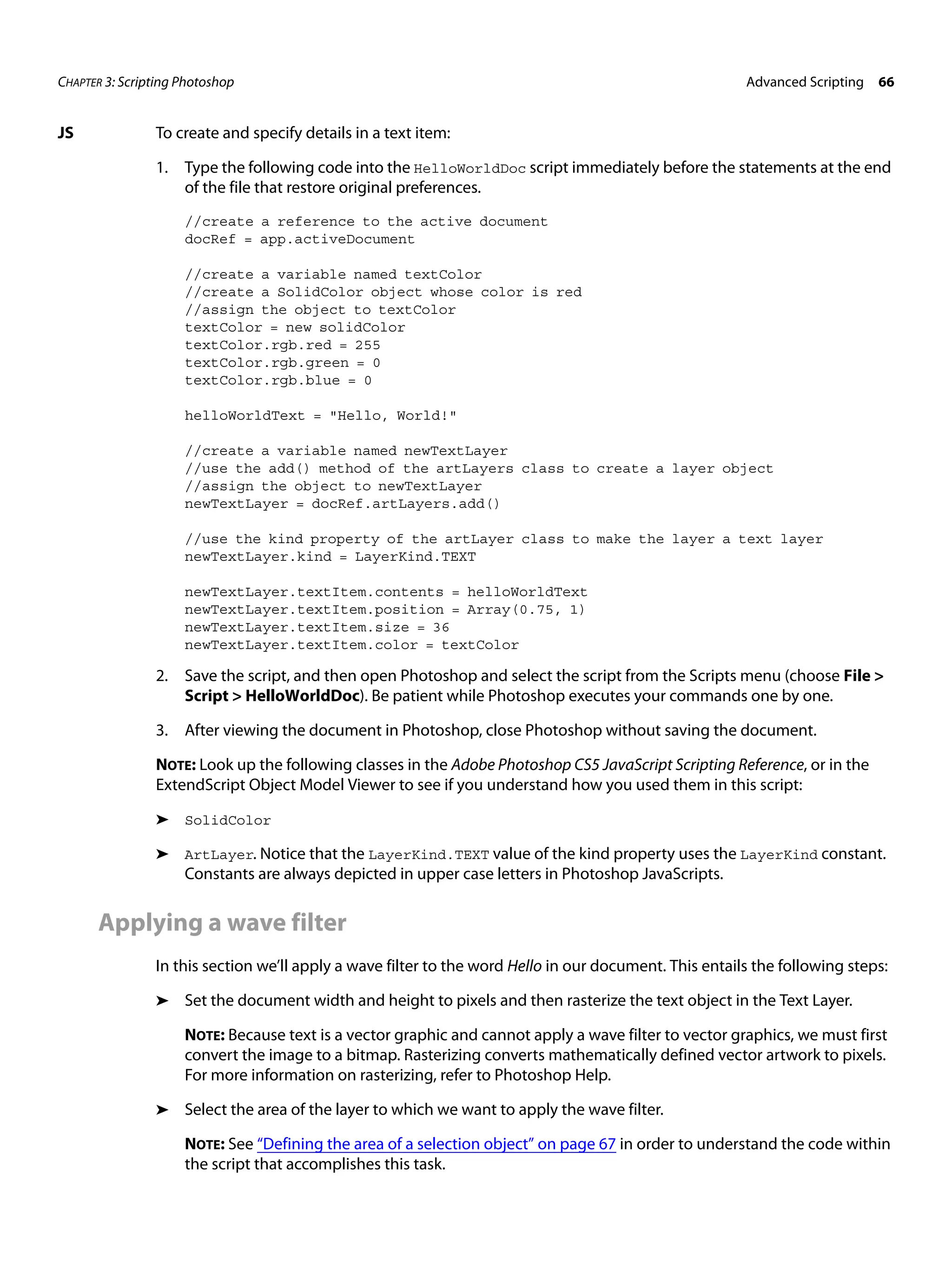 CHAPTER 3: Scripting Photoshop Advanced Scripting 66 JS To create and specify details in a text item: 1. Type the following code into the HelloWorldDoc script immediately before the statements at the end of the file that restore original preferences. //create a reference to the active document docRef = app.activeDocument //create a variable named textColor //create a SolidColor object whose color is red //assign the object to textColor textColor = new solidColor textColor.rgb.red = 255 textColor.rgb.green = 0 textColor.rgb.blue = 0 helloWorldText = "Hello, World!" //create a variable named newTextLayer //use the add() method of the artLayers class to create a layer object //assign the object to newTextLayer newTextLayer = docRef.artLayers.add() //use the kind property of the artLayer class to make the layer a text layer newTextLayer.kind = LayerKind.TEXT newTextLayer.textItem.contents = helloWorldText newTextLayer.textItem.position = Array(0.75, 1) newTextLayer.textItem.size = 36 newTextLayer.textItem.color = textColor 2. Save the script, and then open Photoshop and select the script from the Scripts menu (choose File > Script > HelloWorldDoc). Be patient while Photoshop executes your commands one by one. 3. After viewing the document in Photoshop, close Photoshop without saving the document. NOTE: Look up the following classes in the Adobe Photoshop CS5 JavaScript Scripting Reference, or in the ExtendScript Object Model Viewer to see if you understand how you used them in this script: ➤ SolidColor ➤ ArtLayer. Notice that the LayerKind.TEXT value of the kind property uses the LayerKind constant. Constants are always depicted in upper case letters in Photoshop JavaScripts. Applying a wave filter In this section we’ll apply a wave filter to the word Hello in our document. This entails the following steps: ➤ Set the document width and height to pixels and then rasterize the text object in the Text Layer. NOTE: Because text is a vector graphic and cannot apply a wave filter to vector graphics, we must first convert the image to a bitmap. Rasterizing converts mathematically defined vector artwork to pixels. For more information on rasterizing, refer to Photoshop Help. ➤ Select the area of the layer to which we want to apply the wave filter. NOTE: See “Defining the area of a selection object” on page 67 in order to understand the code within the script that accomplishes this task. 