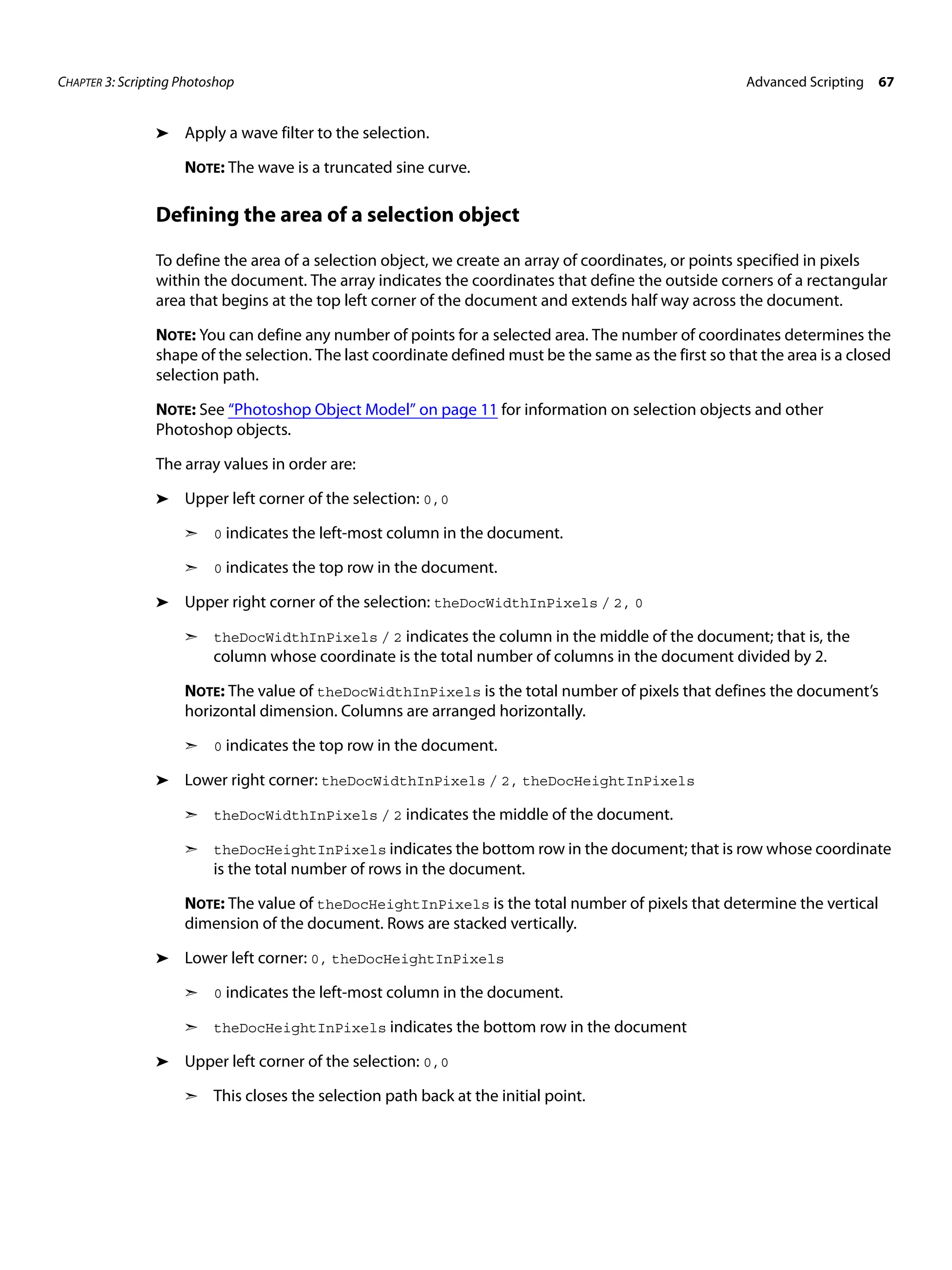 CHAPTER 3: Scripting Photoshop Advanced Scripting 67 ➤ Apply a wave filter to the selection. NOTE: The wave is a truncated sine curve. Defining the area of a selection object To define the area of a selection object, we create an array of coordinates, or points specified in pixels within the document. The array indicates the coordinates that define the outside corners of a rectangular area that begins at the top left corner of the document and extends half way across the document. NOTE: You can define any number of points for a selected area. The number of coordinates determines the shape of the selection. The last coordinate defined must be the same as the first so that the area is a closed selection path. NOTE: See “Photoshop Object Model” on page 11 for information on selection objects and other Photoshop objects. The array values in order are: ➤ Upper left corner of the selection: 0,0 ➣ 0 indicates the left-most column in the document. ➣ 0 indicates the top row in the document. ➤ Upper right corner of the selection: theDocWidthInPixels / 2, 0 ➣ theDocWidthInPixels / 2 indicates the column in the middle of the document; that is, the column whose coordinate is the total number of columns in the document divided by 2. NOTE: The value of theDocWidthInPixels is the total number of pixels that defines the document’s horizontal dimension. Columns are arranged horizontally. ➣ 0 indicates the top row in the document. ➤ Lower right corner: theDocWidthInPixels / 2, theDocHeightInPixels ➣ theDocWidthInPixels / 2 indicates the middle of the document. ➣ theDocHeightInPixels indicates the bottom row in the document; that is row whose coordinate is the total number of rows in the document. NOTE: The value of theDocHeightInPixels is the total number of pixels that determine the vertical dimension of the document. Rows are stacked vertically. ➤ Lower left corner: 0, theDocHeightInPixels ➣ 0 indicates the left-most column in the document. ➣ theDocHeightInPixels indicates the bottom row in the document ➤ Upper left corner of the selection: 0,0 ➣ This closes the selection path back at the initial point. 