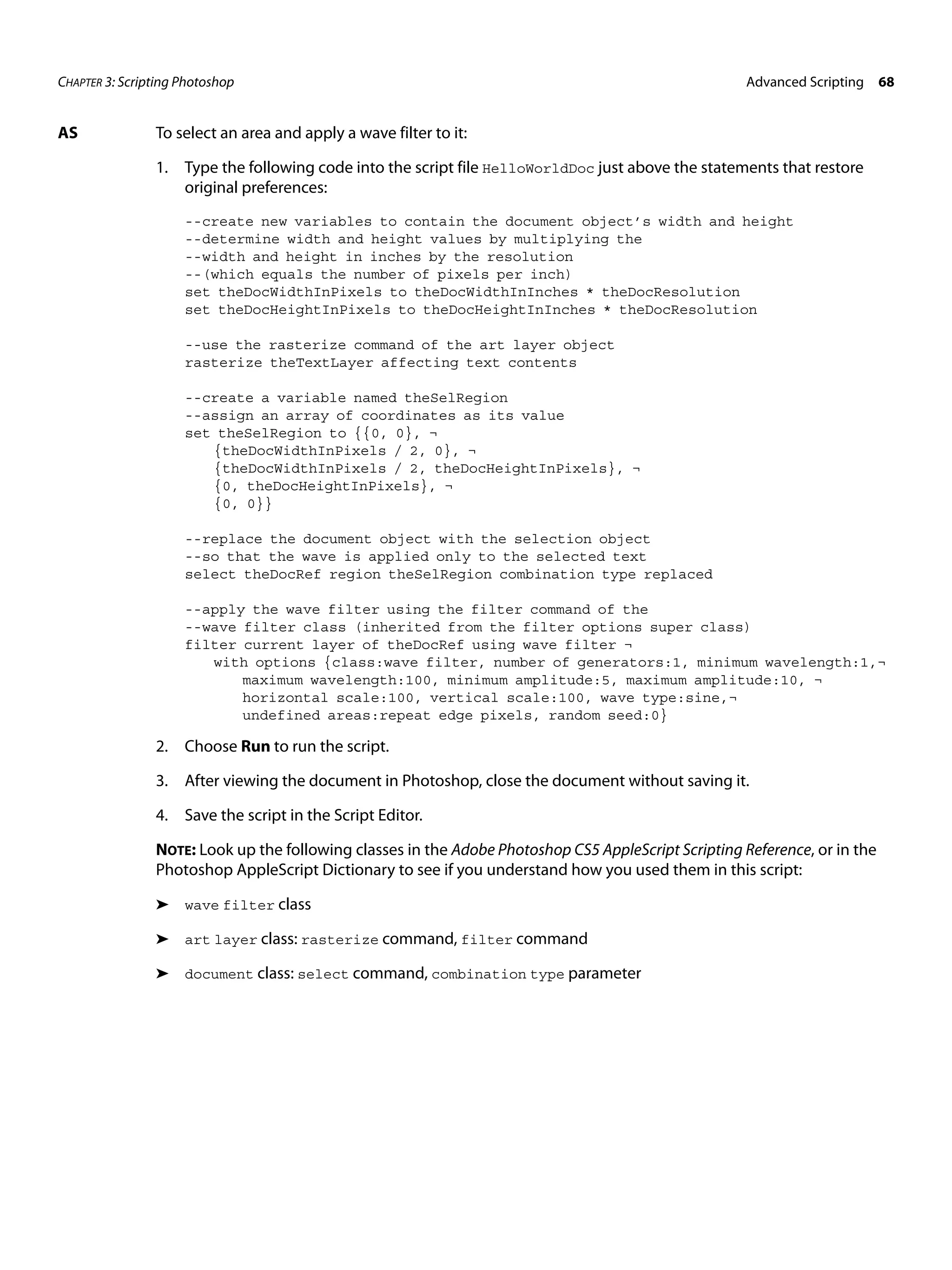 CHAPTER 3: Scripting Photoshop Advanced Scripting 68 AS To select an area and apply a wave filter to it: 1. Type the following code into the script file HelloWorldDoc just above the statements that restore original preferences: --create new variables to contain the document object’s width and height --determine width and height values by multiplying the --width and height in inches by the resolution --(which equals the number of pixels per inch) set theDocWidthInPixels to theDocWidthInInches * theDocResolution set theDocHeightInPixels to theDocHeightInInches * theDocResolution --use the rasterize command of the art layer object rasterize theTextLayer affecting text contents --create a variable named theSelRegion --assign an array of coordinates as its value set theSelRegion to {{0, 0}, ¬ {theDocWidthInPixels / 2, 0}, ¬ {theDocWidthInPixels / 2, theDocHeightInPixels}, ¬ {0, theDocHeightInPixels}, ¬ {0, 0}} --replace the document object with the selection object --so that the wave is applied only to the selected text select theDocRef region theSelRegion combination type replaced --apply the wave filter using the filter command of the --wave filter class (inherited from the filter options super class) filter current layer of theDocRef using wave filter ¬ with options {class:wave filter, number of generators:1, minimum wavelength:1,¬ maximum wavelength:100, minimum amplitude:5, maximum amplitude:10, ¬ horizontal scale:100, vertical scale:100, wave type:sine,¬ undefined areas:repeat edge pixels, random seed:0} 2. Choose Run to run the script. 3. After viewing the document in Photoshop, close the document without saving it. 4. Save the script in the Script Editor. NOTE: Look up the following classes in the Adobe Photoshop CS5 AppleScript Scripting Reference, or in the Photoshop AppleScript Dictionary to see if you understand how you used them in this script: ➤ wave filter class ➤ art layer class: rasterize command, filter command ➤ document class: select command, combination type parameter 