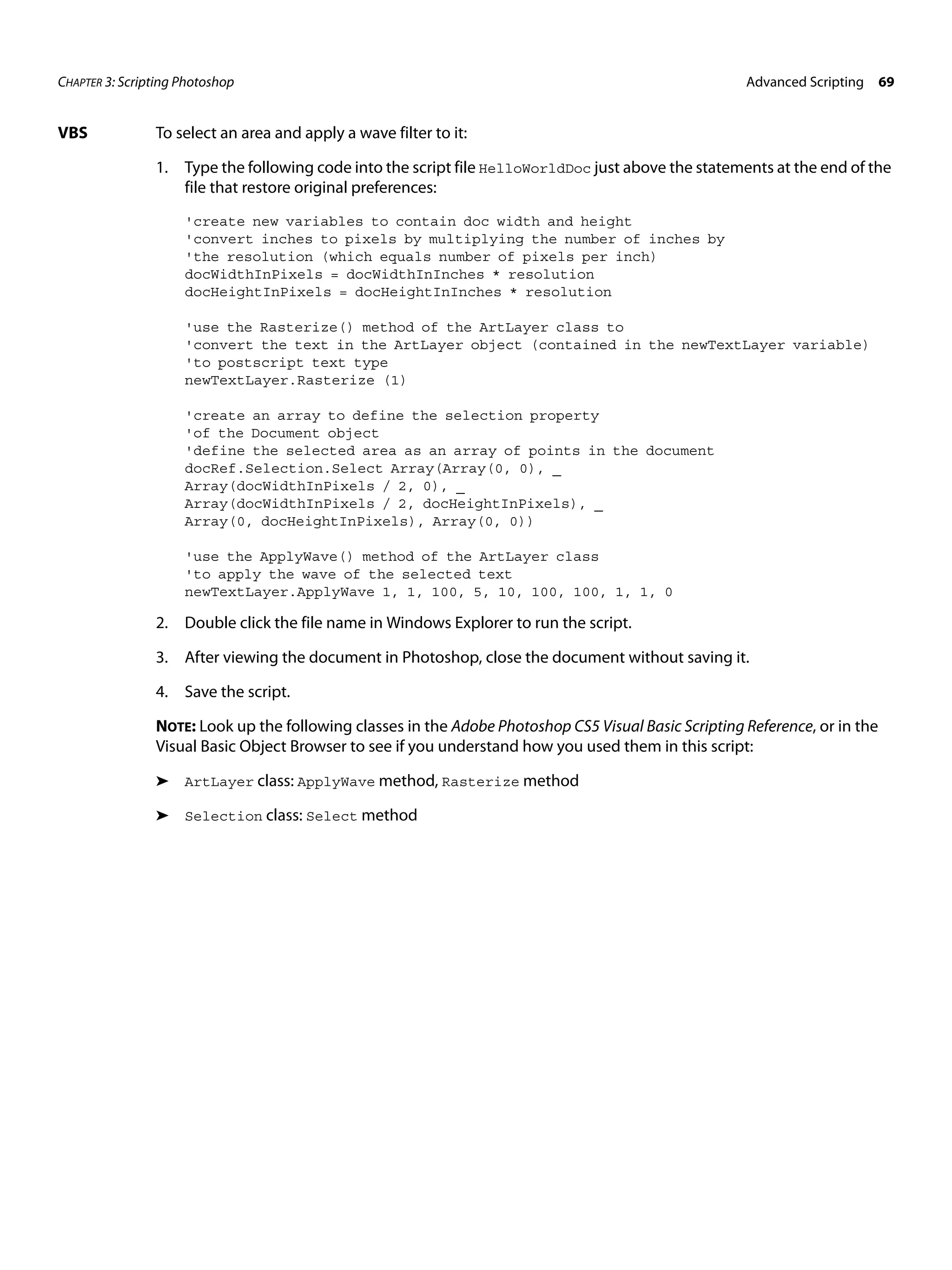 CHAPTER 3: Scripting Photoshop Advanced Scripting 69 VBS To select an area and apply a wave filter to it: 1. Type the following code into the script file HelloWorldDoc just above the statements at the end of the file that restore original preferences: 'create new variables to contain doc width and height 'convert inches to pixels by multiplying the number of inches by 'the resolution (which equals number of pixels per inch) docWidthInPixels = docWidthInInches * resolution docHeightInPixels = docHeightInInches * resolution 'use the Rasterize() method of the ArtLayer class to 'convert the text in the ArtLayer object (contained in the newTextLayer variable) 'to postscript text type newTextLayer.Rasterize (1) 'create an array to define the selection property 'of the Document object 'define the selected area as an array of points in the document docRef.Selection.Select Array(Array(0, 0), _ Array(docWidthInPixels / 2, 0), _ Array(docWidthInPixels / 2, docHeightInPixels), _ Array(0, docHeightInPixels), Array(0, 0)) 'use the ApplyWave() method of the ArtLayer class 'to apply the wave of the selected text newTextLayer.ApplyWave 1, 1, 100, 5, 10, 100, 100, 1, 1, 0 2. Double click the file name in Windows Explorer to run the script. 3. After viewing the document in Photoshop, close the document without saving it. 4. Save the script. NOTE: Look up the following classes in the Adobe Photoshop CS5 Visual Basic Scripting Reference, or in the Visual Basic Object Browser to see if you understand how you used them in this script: ➤ ArtLayer class: ApplyWave method, Rasterize method ➤ Selection class: Select method 