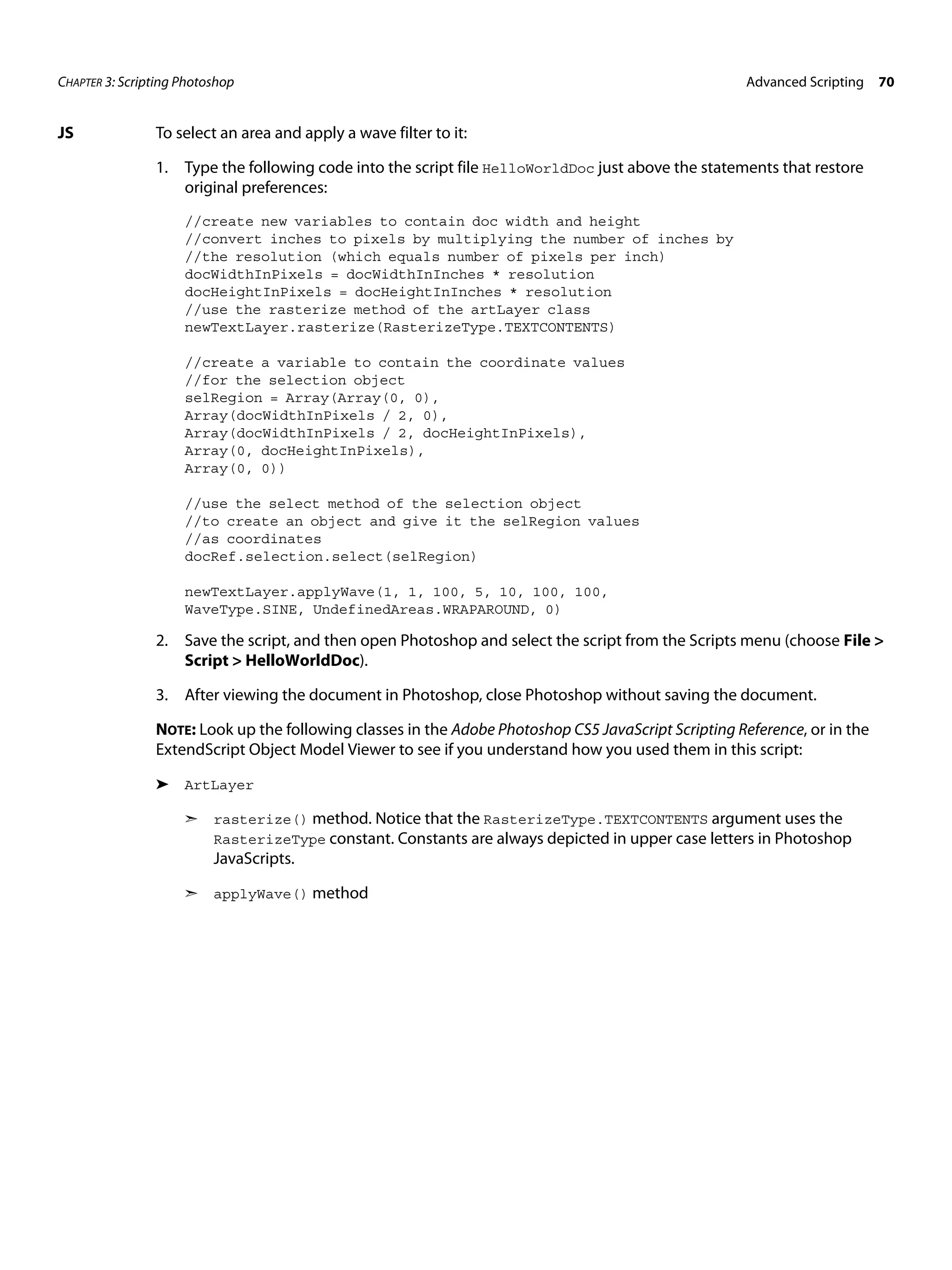 CHAPTER 3: Scripting Photoshop Advanced Scripting 70 JS To select an area and apply a wave filter to it: 1. Type the following code into the script file HelloWorldDoc just above the statements that restore original preferences: //create new variables to contain doc width and height //convert inches to pixels by multiplying the number of inches by //the resolution (which equals number of pixels per inch) docWidthInPixels = docWidthInInches * resolution docHeightInPixels = docHeightInInches * resolution //use the rasterize method of the artLayer class newTextLayer.rasterize(RasterizeType.TEXTCONTENTS) //create a variable to contain the coordinate values //for the selection object selRegion = Array(Array(0, 0), Array(docWidthInPixels / 2, 0), Array(docWidthInPixels / 2, docHeightInPixels), Array(0, docHeightInPixels), Array(0, 0)) //use the select method of the selection object //to create an object and give it the selRegion values //as coordinates docRef.selection.select(selRegion) newTextLayer.applyWave(1, 1, 100, 5, 10, 100, 100, WaveType.SINE, UndefinedAreas.WRAPAROUND, 0) 2. Save the script, and then open Photoshop and select the script from the Scripts menu (choose File > Script > HelloWorldDoc). 3. After viewing the document in Photoshop, close Photoshop without saving the document. NOTE: Look up the following classes in the Adobe Photoshop CS5 JavaScript Scripting Reference, or in the ExtendScript Object Model Viewer to see if you understand how you used them in this script: ➤ ArtLayer ➣ rasterize() method. Notice that the RasterizeType.TEXTCONTENTS argument uses the RasterizeType constant. Constants are always depicted in upper case letters in Photoshop JavaScripts. ➣ applyWave() method 