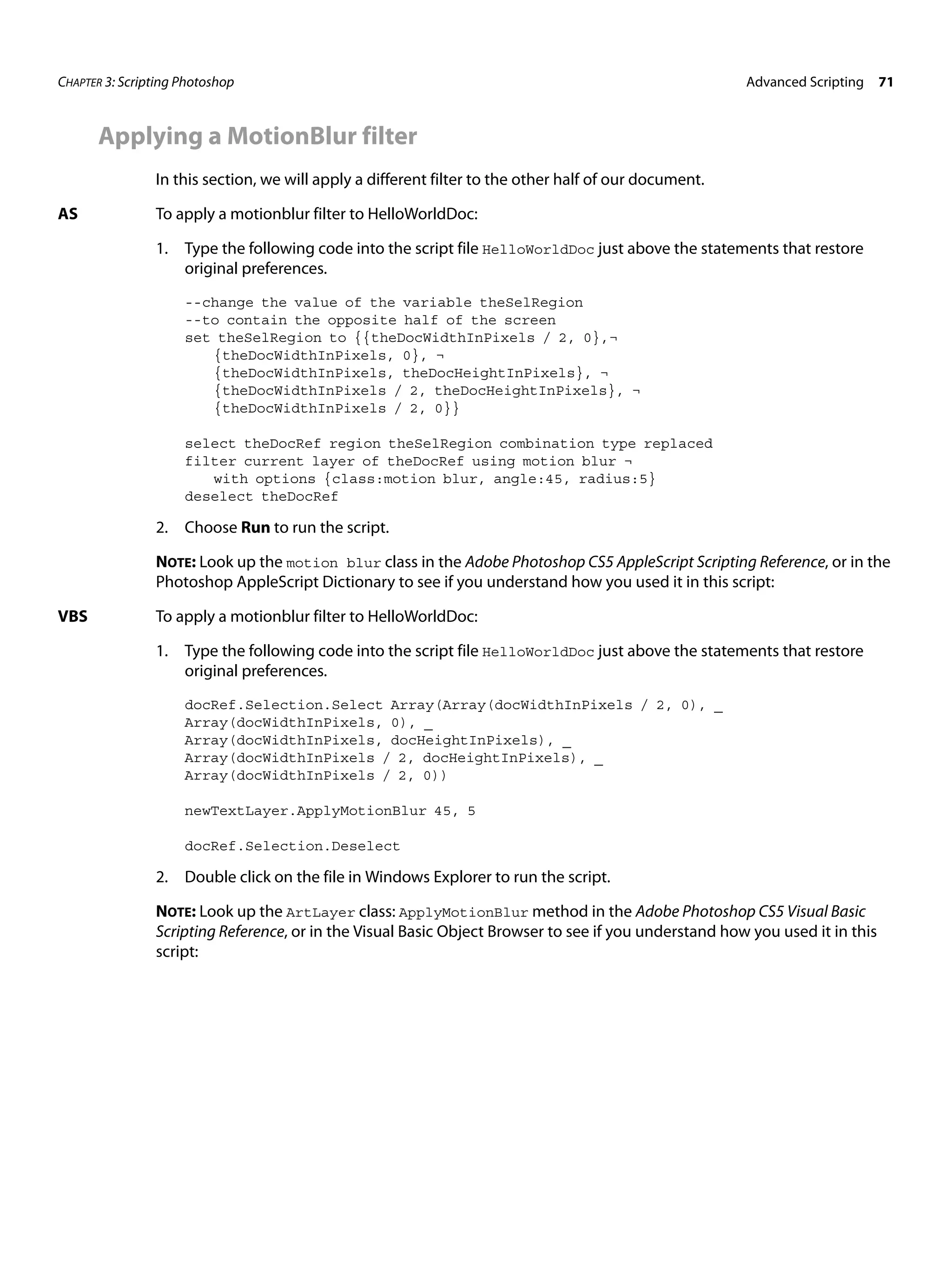 CHAPTER 3: Scripting Photoshop Advanced Scripting 71 Applying a MotionBlur filter In this section, we will apply a different filter to the other half of our document. AS To apply a motionblur filter to HelloWorldDoc: 1. Type the following code into the script file HelloWorldDoc just above the statements that restore original preferences. --change the value of the variable theSelRegion --to contain the opposite half of the screen set theSelRegion to {{theDocWidthInPixels / 2, 0},¬ {theDocWidthInPixels, 0}, ¬ {theDocWidthInPixels, theDocHeightInPixels}, ¬ {theDocWidthInPixels / 2, theDocHeightInPixels}, ¬ {theDocWidthInPixels / 2, 0}} select theDocRef region theSelRegion combination type replaced filter current layer of theDocRef using motion blur ¬ with options {class:motion blur, angle:45, radius:5} deselect theDocRef 2. Choose Run to run the script. NOTE: Look up the motion blur class in the Adobe Photoshop CS5 AppleScript Scripting Reference, or in the Photoshop AppleScript Dictionary to see if you understand how you used it in this script: VBS To apply a motionblur filter to HelloWorldDoc: 1. Type the following code into the script file HelloWorldDoc just above the statements that restore original preferences. docRef.Selection.Select Array(Array(docWidthInPixels / 2, 0), _ Array(docWidthInPixels, 0), _ Array(docWidthInPixels, docHeightInPixels), _ Array(docWidthInPixels / 2, docHeightInPixels), _ Array(docWidthInPixels / 2, 0)) newTextLayer.ApplyMotionBlur 45, 5 docRef.Selection.Deselect 2. Double click on the file in Windows Explorer to run the script. NOTE: Look up the ArtLayer class: ApplyMotionBlur method in the Adobe Photoshop CS5 Visual Basic Scripting Reference, or in the Visual Basic Object Browser to see if you understand how you used it in this script: 
