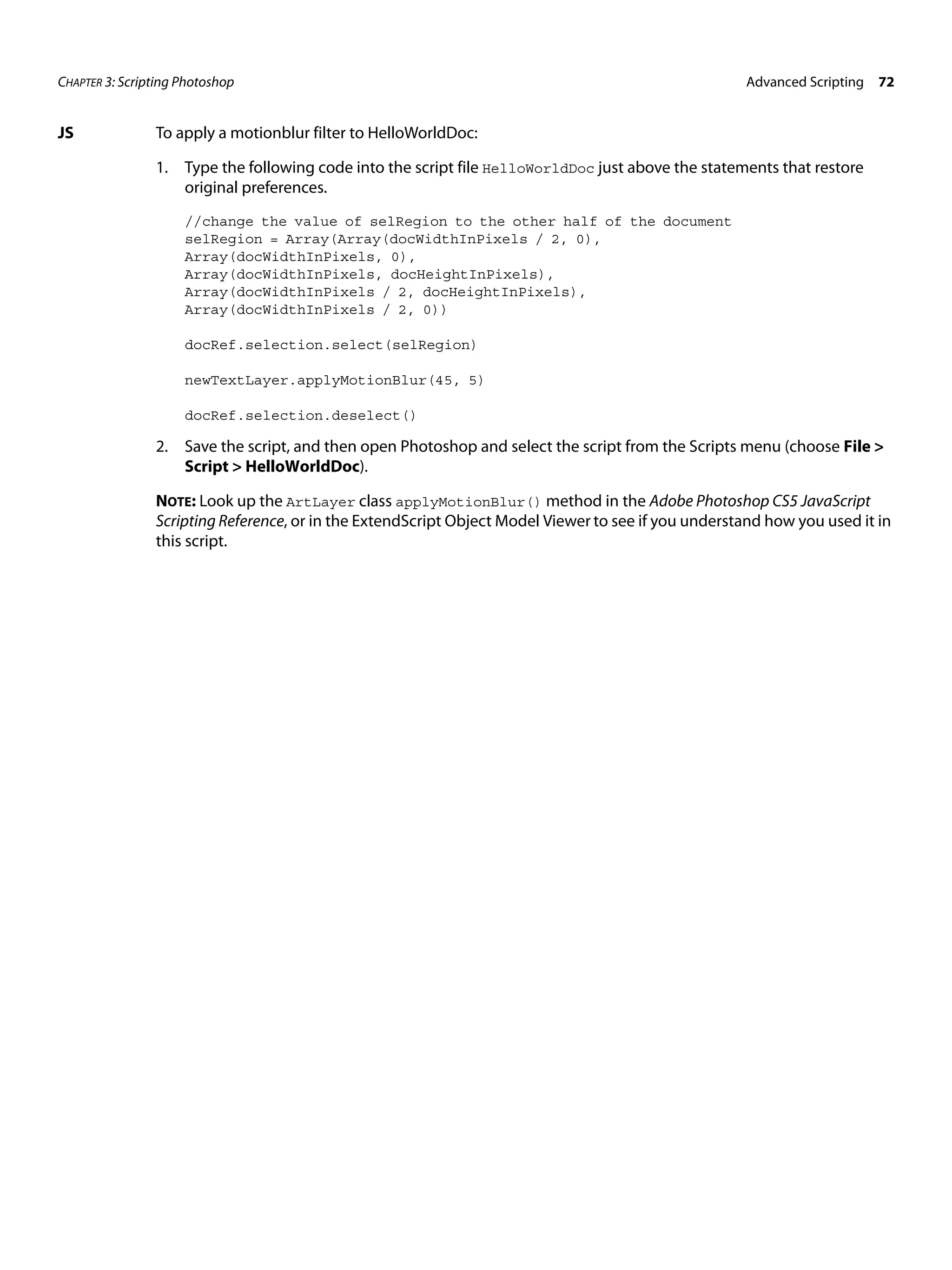 CHAPTER 3: Scripting Photoshop Advanced Scripting 72 JS To apply a motionblur filter to HelloWorldDoc: 1. Type the following code into the script file HelloWorldDoc just above the statements that restore original preferences. //change the value of selRegion to the other half of the document selRegion = Array(Array(docWidthInPixels / 2, 0), Array(docWidthInPixels, 0), Array(docWidthInPixels, docHeightInPixels), Array(docWidthInPixels / 2, docHeightInPixels), Array(docWidthInPixels / 2, 0)) docRef.selection.select(selRegion) newTextLayer.applyMotionBlur(45, 5) docRef.selection.deselect() 2. Save the script, and then open Photoshop and select the script from the Scripts menu (choose File > Script > HelloWorldDoc). NOTE: Look up the ArtLayer class applyMotionBlur() method in the Adobe Photoshop CS5 JavaScript Scripting Reference, or in the ExtendScript Object Model Viewer to see if you understand how you used it in this script. 