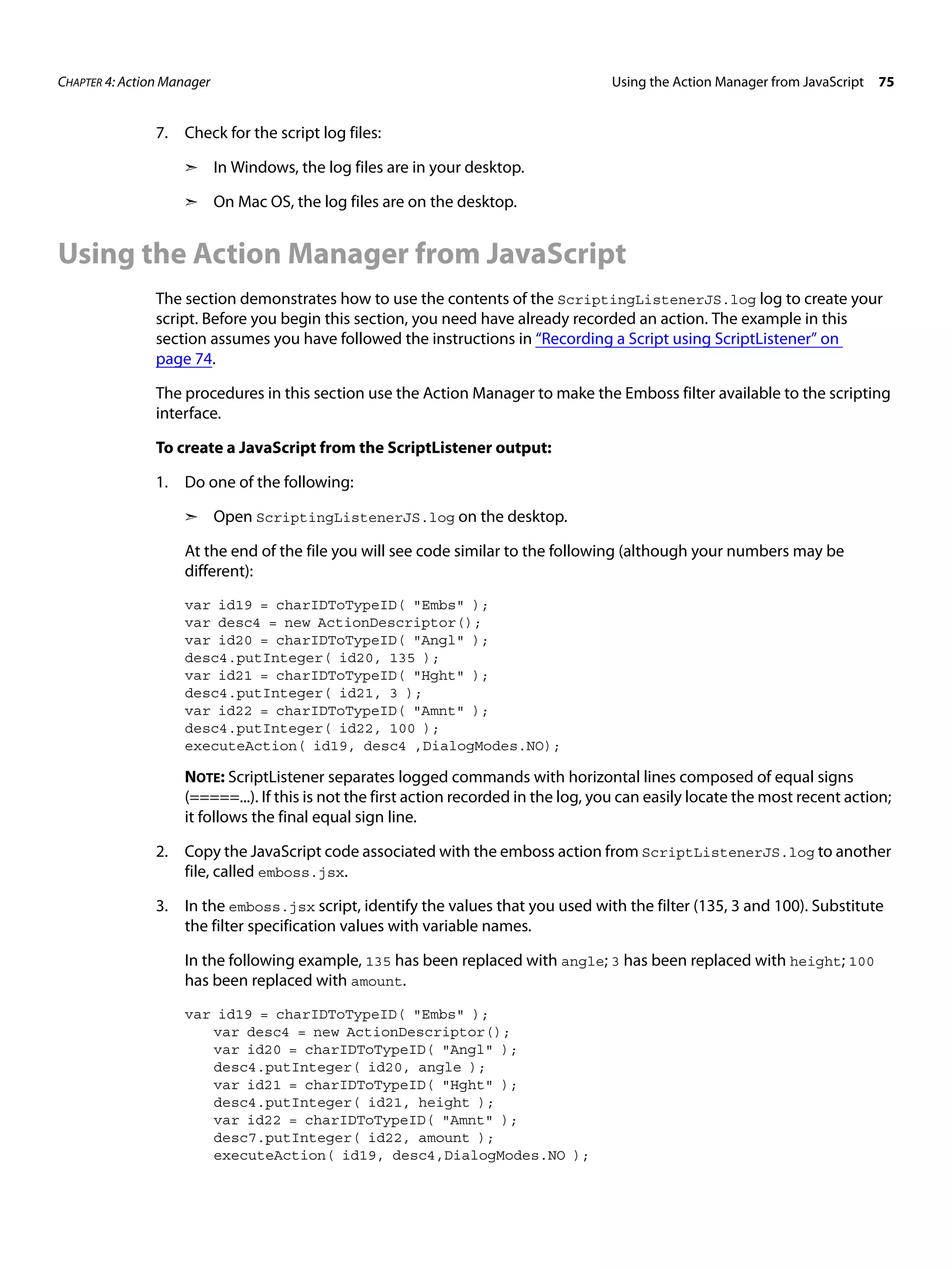 CHAPTER 4: Action Manager Using the Action Manager from JavaScript 75 7. Check for the script log files: ➣ In Windows, the log files are in your desktop. ➣ On Mac OS, the log files are on the desktop. Using the Action Manager from JavaScript The section demonstrates how to use the contents of the ScriptingListenerJS.log log to create your script. Before you begin this section, you need have already recorded an action. The example in this section assumes you have followed the instructions in “Recording a Script using ScriptListener” on page 74. The procedures in this section use the Action Manager to make the Emboss filter available to the scripting interface. To create a JavaScript from the ScriptListener output: 1. Do one of the following: ➣ Open ScriptingListenerJS.log on the desktop. At the end of the file you will see code similar to the following (although your numbers may be different): var id19 = charIDToTypeID( "Embs" ); var desc4 = new ActionDescriptor(); var id20 = charIDToTypeID( "Angl" ); desc4.putInteger( id20, 135 ); var id21 = charIDToTypeID( "Hght" ); desc4.putInteger( id21, 3 ); var id22 = charIDToTypeID( "Amnt" ); desc4.putInteger( id22, 100 ); executeAction( id19, desc4 ,DialogModes.NO); NOTE: ScriptListener separates logged commands with horizontal lines composed of equal signs (=====...). If this is not the first action recorded in the log, you can easily locate the most recent action; it follows the final equal sign line. 2. Copy the JavaScript code associated with the emboss action from ScriptListenerJS.log to another file, called emboss.jsx. 3. In the emboss.jsx script, identify the values that you used with the filter (135, 3 and 100). Substitute the filter specification values with variable names. In the following example, 135 has been replaced with angle; 3 has been replaced with height; 100 has been replaced with amount. var id19 = charIDToTypeID( "Embs" ); var desc4 = new ActionDescriptor(); var id20 = charIDToTypeID( "Angl" ); desc4.putInteger( id20, angle ); var id21 = charIDToTypeID( "Hght" ); desc4.putInteger( id21, height ); var id22 = charIDToTypeID( "Amnt" ); desc7.putInteger( id22, amount ); executeAction( id19, desc4,DialogModes.NO ); 