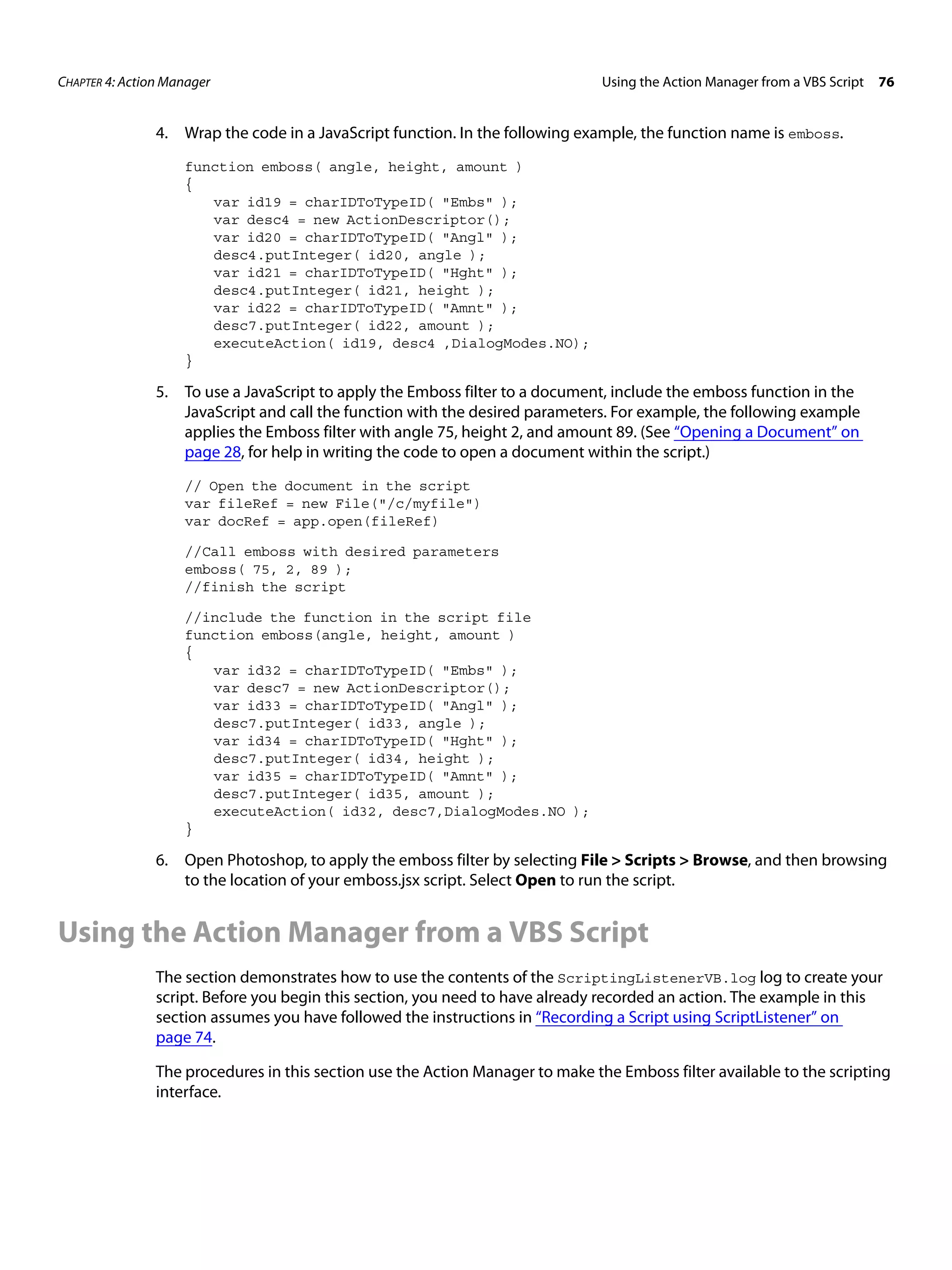 CHAPTER 4: Action Manager Using the Action Manager from a VBS Script 76 4. Wrap the code in a JavaScript function. In the following example, the function name is emboss. function emboss( angle, height, amount ) { var id19 = charIDToTypeID( "Embs" ); var desc4 = new ActionDescriptor(); var id20 = charIDToTypeID( "Angl" ); desc4.putInteger( id20, angle ); var id21 = charIDToTypeID( "Hght" ); desc4.putInteger( id21, height ); var id22 = charIDToTypeID( "Amnt" ); desc7.putInteger( id22, amount ); executeAction( id19, desc4 ,DialogModes.NO); } 5. To use a JavaScript to apply the Emboss filter to a document, include the emboss function in the JavaScript and call the function with the desired parameters. For example, the following example applies the Emboss filter with angle 75, height 2, and amount 89. (See “Opening a Document” on page 28, for help in writing the code to open a document within the script.) // Open the document in the script var fileRef = new File("/c/myfile") var docRef = app.open(fileRef) //Call emboss with desired parameters emboss( 75, 2, 89 ); //finish the script //include the function in the script file function emboss(angle, height, amount ) { var id32 = charIDToTypeID( "Embs" ); var desc7 = new ActionDescriptor(); var id33 = charIDToTypeID( "Angl" ); desc7.putInteger( id33, angle ); var id34 = charIDToTypeID( "Hght" ); desc7.putInteger( id34, height ); var id35 = charIDToTypeID( "Amnt" ); desc7.putInteger( id35, amount ); executeAction( id32, desc7,DialogModes.NO ); } 6. Open Photoshop, to apply the emboss filter by selecting File > Scripts > Browse, and then browsing to the location of your emboss.jsx script. Select Open to run the script. Using the Action Manager from a VBS Script The section demonstrates how to use the contents of the ScriptingListenerVB.log log to create your script. Before you begin this section, you need to have already recorded an action. The example in this section assumes you have followed the instructions in “Recording a Script using ScriptListener” on page 74. The procedures in this section use the Action Manager to make the Emboss filter available to the scripting interface. 
