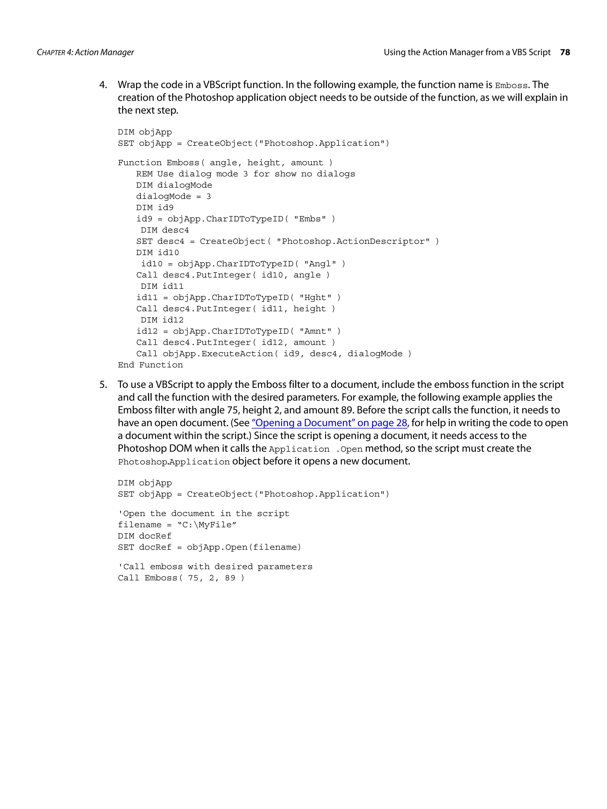 CHAPTER 4: Action Manager Using the Action Manager from a VBS Script 78 4. Wrap the code in a VBScript function. In the following example, the function name is Emboss. The creation of the Photoshop application object needs to be outside of the function, as we will explain in the next step. DIM objApp SET objApp = CreateObject("Photoshop.Application") Function Emboss( angle, height, amount ) REM Use dialog mode 3 for show no dialogs DIM dialogMode dialogMode = 3 DIM id9 id9 = objApp.CharIDToTypeID( "Embs" ) DIM desc4 SET desc4 = CreateObject( "Photoshop.ActionDescriptor" ) DIM id10 id10 = objApp.CharIDToTypeID( "Angl" ) Call desc4.PutInteger( id10, angle ) DIM id11 id11 = objApp.CharIDToTypeID( "Hght" ) Call desc4.PutInteger( id11, height ) DIM id12 id12 = objApp.CharIDToTypeID( "Amnt" ) Call desc4.PutInteger( id12, amount ) Call objApp.ExecuteAction( id9, desc4, dialogMode ) End Function 5. To use a VBScript to apply the Emboss filter to a document, include the emboss function in the script and call the function with the desired parameters. For example, the following example applies the Emboss filter with angle 75, height 2, and amount 89. Before the script calls the function, it needs to have an open document. (See “Opening a Document” on page 28, for help in writing the code to open a document within the script.) Since the script is opening a document, it needs access to the Photoshop DOM when it calls the Application .Open method, so the script must create the Photoshop.Application object before it opens a new document. DIM objApp SET objApp = CreateObject("Photoshop.Application") 'Open the document in the script filename = “C:MyFile” DIM docRef SET docRef = objApp.Open(filename) 'Call emboss with desired parameters Call Emboss( 75, 2, 89 ) 
