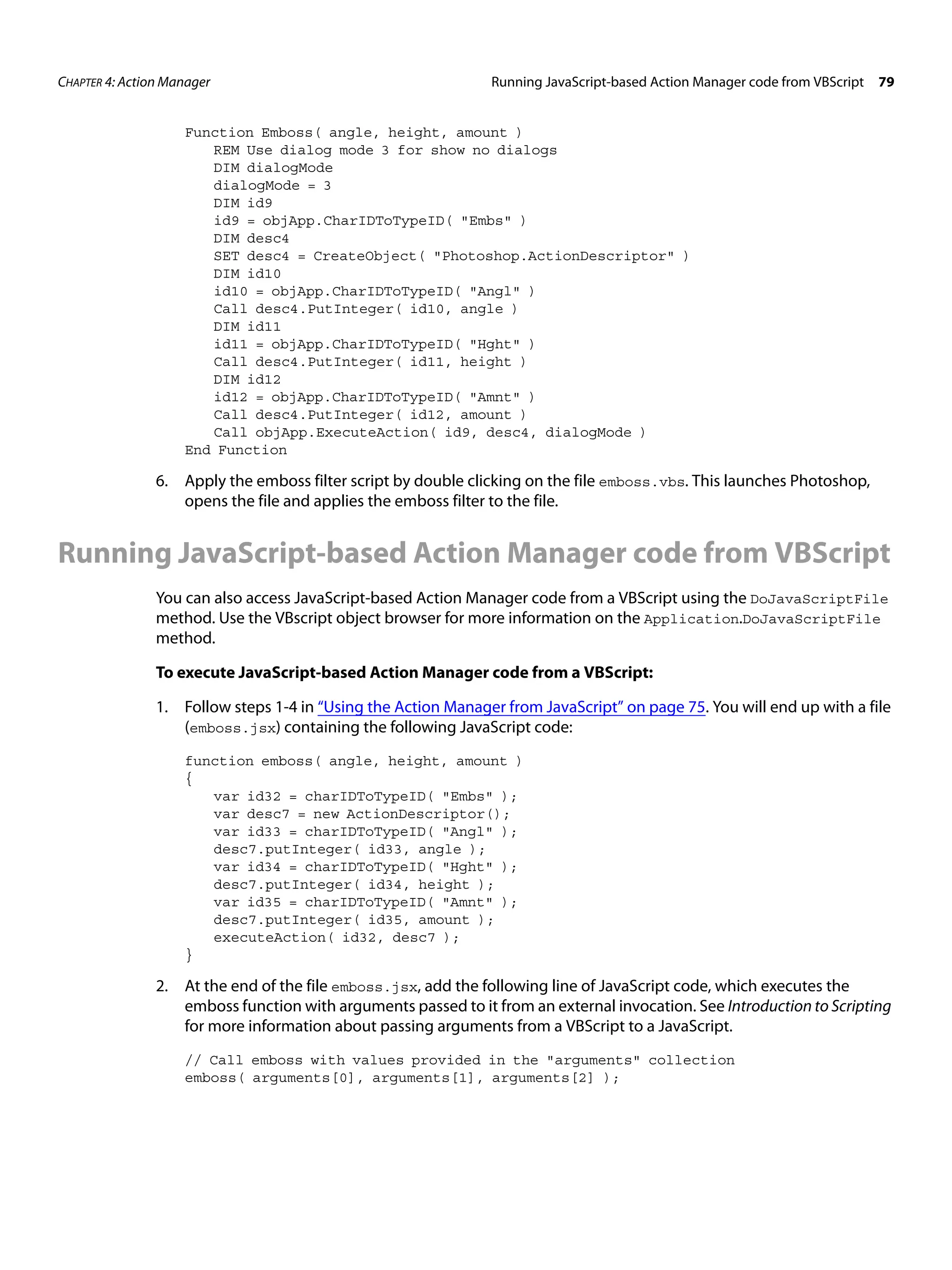 CHAPTER 4: Action Manager Running JavaScript-based Action Manager code from VBScript 79 Function Emboss( angle, height, amount ) REM Use dialog mode 3 for show no dialogs DIM dialogMode dialogMode = 3 DIM id9 id9 = objApp.CharIDToTypeID( "Embs" ) DIM desc4 SET desc4 = CreateObject( "Photoshop.ActionDescriptor" ) DIM id10 id10 = objApp.CharIDToTypeID( "Angl" ) Call desc4.PutInteger( id10, angle ) DIM id11 id11 = objApp.CharIDToTypeID( "Hght" ) Call desc4.PutInteger( id11, height ) DIM id12 id12 = objApp.CharIDToTypeID( "Amnt" ) Call desc4.PutInteger( id12, amount ) Call objApp.ExecuteAction( id9, desc4, dialogMode ) End Function 6. Apply the emboss filter script by double clicking on the file emboss.vbs. This launches Photoshop, opens the file and applies the emboss filter to the file. Running JavaScript-based Action Manager code from VBScript You can also access JavaScript-based Action Manager code from a VBScript using the DoJavaScriptFile method. Use the VBscript object browser for more information on the Application.DoJavaScriptFile method. To execute JavaScript-based Action Manager code from a VBScript: 1. Follow steps 1-4 in “Using the Action Manager from JavaScript” on page 75. You will end up with a file (emboss.jsx) containing the following JavaScript code: function emboss( angle, height, amount ) { var id32 = charIDToTypeID( "Embs" ); var desc7 = new ActionDescriptor(); var id33 = charIDToTypeID( "Angl" ); desc7.putInteger( id33, angle ); var id34 = charIDToTypeID( "Hght" ); desc7.putInteger( id34, height ); var id35 = charIDToTypeID( "Amnt" ); desc7.putInteger( id35, amount ); executeAction( id32, desc7 ); } 2. At the end of the file emboss.jsx, add the following line of JavaScript code, which executes the emboss function with arguments passed to it from an external invocation. See Introduction to Scripting for more information about passing arguments from a VBScript to a JavaScript. // Call emboss with values provided in the "arguments" collection emboss( arguments[0], arguments[1], arguments[2] ); 