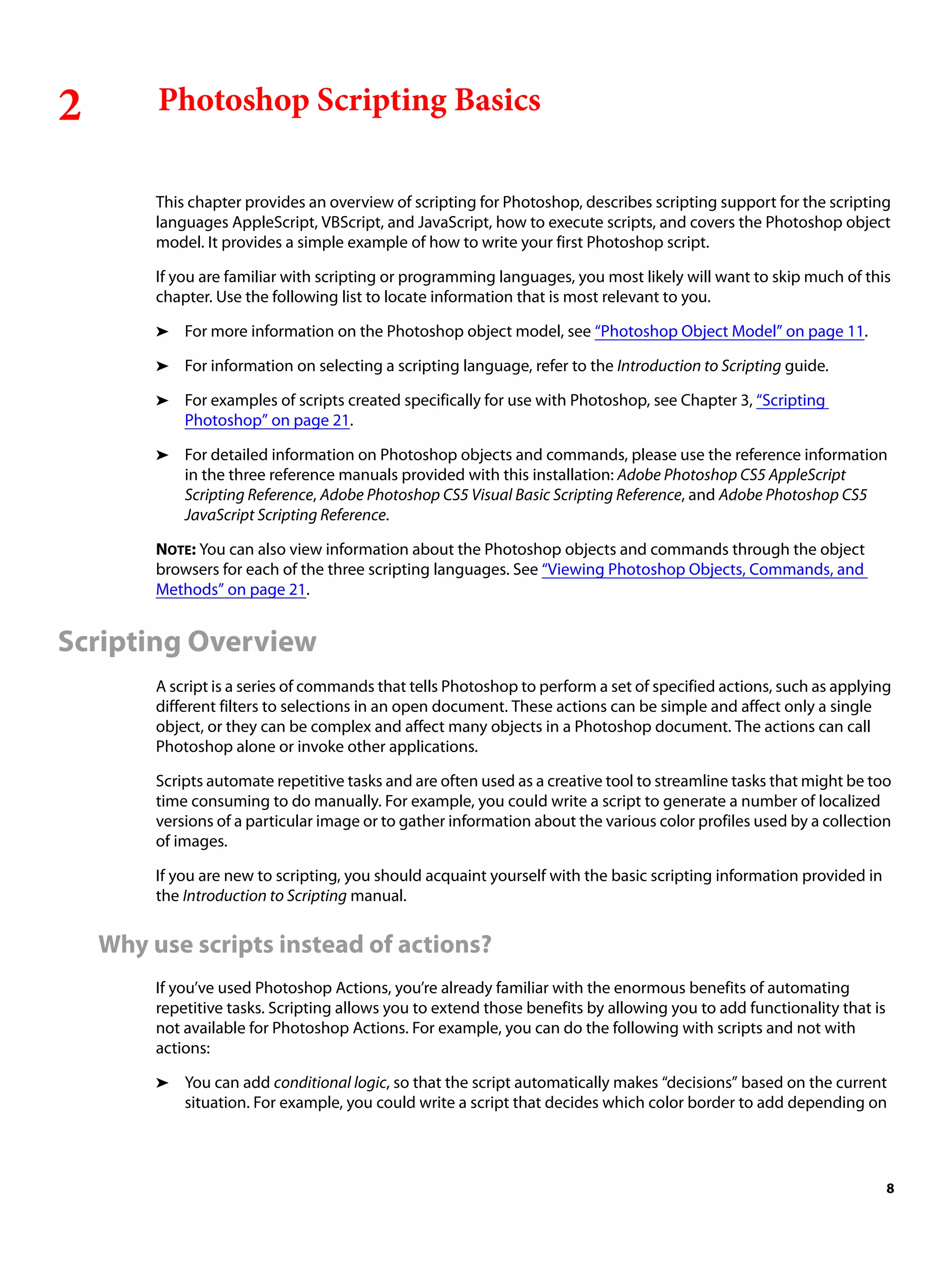 2 Photoshop Scripting Basics This chapter provides an overview of scripting for Photoshop, describes scripting support for the scripting languages AppleScript, VBScript, and JavaScript, how to execute scripts, and covers the Photoshop object model. It provides a simple example of how to write your first Photoshop script. If you are familiar with scripting or programming languages, you most likely will want to skip much of this chapter. Use the following list to locate information that is most relevant to you. ➤ For more information on the Photoshop object model, see “Photoshop Object Model” on page 11. ➤ For information on selecting a scripting language, refer to the Introduction to Scripting guide. ➤ For examples of scripts created specifically for use with Photoshop, see Chapter 3, “Scripting Photoshop” on page 21. ➤ For detailed information on Photoshop objects and commands, please use the reference information in the three reference manuals provided with this installation: Adobe Photoshop CS5 AppleScript Scripting Reference, Adobe Photoshop CS5 Visual Basic Scripting Reference, and Adobe Photoshop CS5 JavaScript Scripting Reference. NOTE: You can also view information about the Photoshop objects and commands through the object browsers for each of the three scripting languages. See “Viewing Photoshop Objects, Commands, and Methods” on page 21. Scripting Overview A script is a series of commands that tells Photoshop to perform a set of specified actions, such as applying different filters to selections in an open document. These actions can be simple and affect only a single object, or they can be complex and affect many objects in a Photoshop document. The actions can call Photoshop alone or invoke other applications. Scripts automate repetitive tasks and are often used as a creative tool to streamline tasks that might be too time consuming to do manually. For example, you could write a script to generate a number of localized versions of a particular image or to gather information about the various color profiles used by a collection of images. If you are new to scripting, you should acquaint yourself with the basic scripting information provided in the Introduction to Scripting manual. Why use scripts instead of actions? If you’ve used Photoshop Actions, you’re already familiar with the enormous benefits of automating repetitive tasks. Scripting allows you to extend those benefits by allowing you to add functionality that is not available for Photoshop Actions. For example, you can do the following with scripts and not with actions: ➤ You can add conditional logic, so that the script automatically makes “decisions” based on the current situation. For example, you could write a script that decides which color border to add depending on 8 