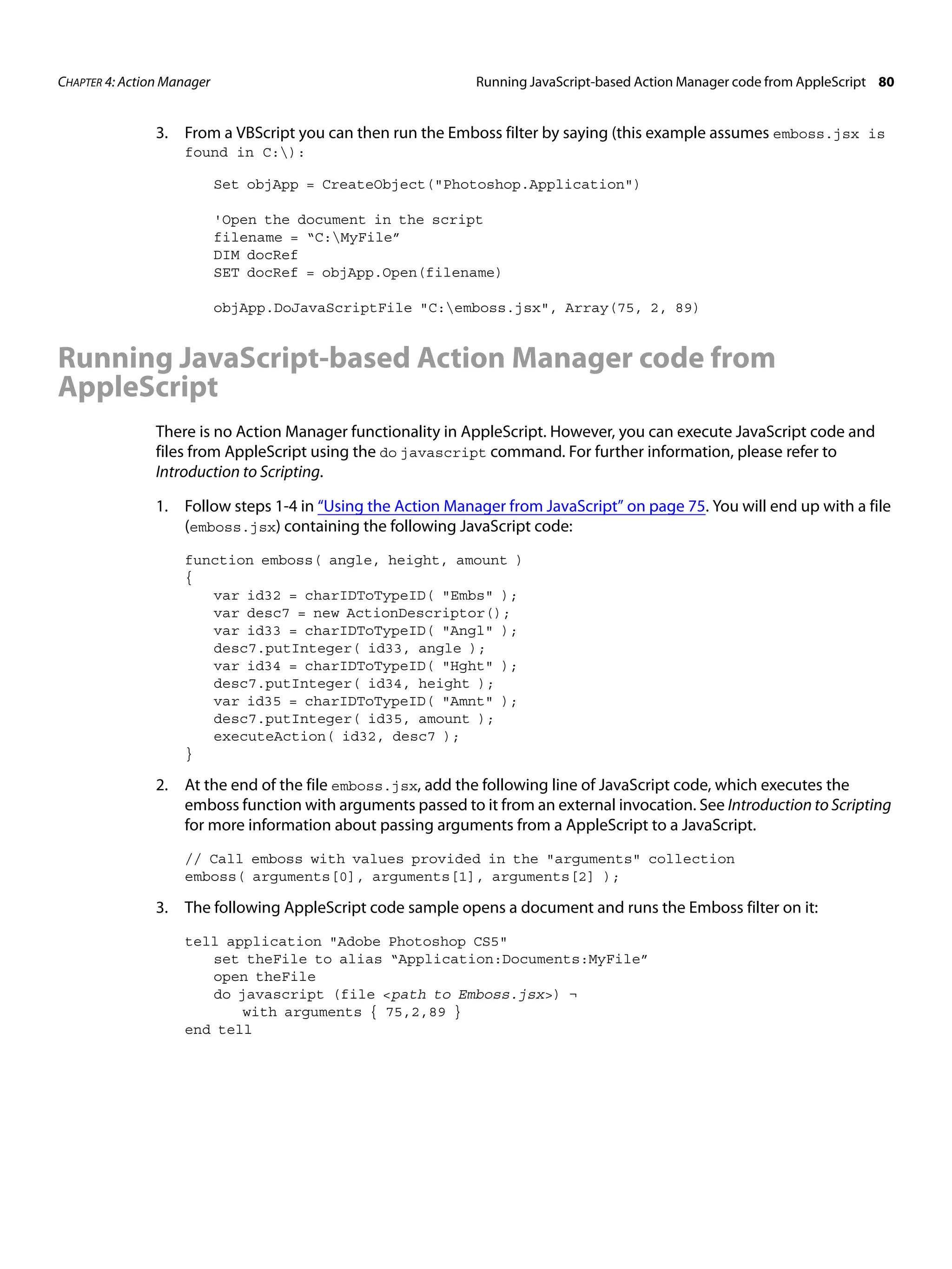 CHAPTER 4: Action Manager Running JavaScript-based Action Manager code from AppleScript 80 3. From a VBScript you can then run the Emboss filter by saying (this example assumes emboss.jsx is found in C:): Set objApp = CreateObject("Photoshop.Application") 'Open the document in the script filename = “C:MyFile” DIM docRef SET docRef = objApp.Open(filename) objApp.DoJavaScriptFile "C:emboss.jsx", Array(75, 2, 89) Running JavaScript-based Action Manager code from AppleScript There is no Action Manager functionality in AppleScript. However, you can execute JavaScript code and files from AppleScript using the do javascript command. For further information, please refer to Introduction to Scripting. 1. Follow steps 1-4 in “Using the Action Manager from JavaScript” on page 75. You will end up with a file (emboss.jsx) containing the following JavaScript code: function emboss( angle, height, amount ) { var id32 = charIDToTypeID( "Embs" ); var desc7 = new ActionDescriptor(); var id33 = charIDToTypeID( "Angl" ); desc7.putInteger( id33, angle ); var id34 = charIDToTypeID( "Hght" ); desc7.putInteger( id34, height ); var id35 = charIDToTypeID( "Amnt" ); desc7.putInteger( id35, amount ); executeAction( id32, desc7 ); } 2. At the end of the file emboss.jsx, add the following line of JavaScript code, which executes the emboss function with arguments passed to it from an external invocation. See Introduction to Scripting for more information about passing arguments from a AppleScript to a JavaScript. // Call emboss with values provided in the "arguments" collection emboss( arguments[0], arguments[1], arguments[2] ); 3. The following AppleScript code sample opens a document and runs the Emboss filter on it: tell application "Adobe Photoshop CS5" set theFile to alias “Application:Documents:MyFile” open theFile do javascript (file <path to Emboss.jsx>) ¬ with arguments { 75,2,89 } end tell 