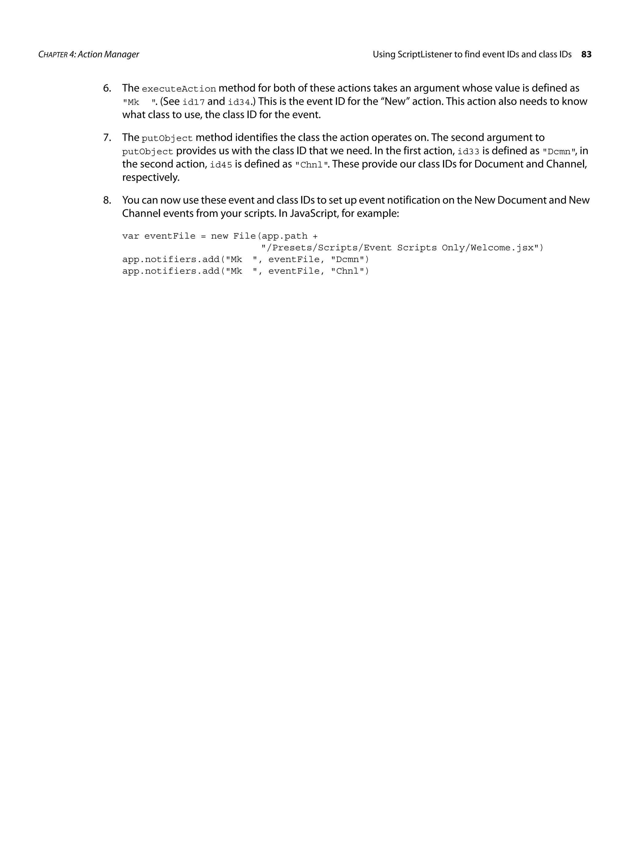 CHAPTER 4: Action Manager Using ScriptListener to find event IDs and class IDs 83 6. The executeAction method for both of these actions takes an argument whose value is defined as "Mk ". (See id17 and id34.) This is the event ID for the “New” action. This action also needs to know what class to use, the class ID for the event. 7. The putObject method identifies the class the action operates on. The second argument to putObject provides us with the class ID that we need. In the first action, id33 is defined as "Dcmn", in the second action, id45 is defined as "Chnl". These provide our class IDs for Document and Channel, respectively. 8. You can now use these event and class IDs to set up event notification on the New Document and New Channel events from your scripts. In JavaScript, for example: var eventFile = new File(app.path + "/Presets/Scripts/Event Scripts Only/Welcome.jsx") app.notifiers.add("Mk ", eventFile, "Dcmn") app.notifiers.add("Mk ", eventFile, "Chnl") 