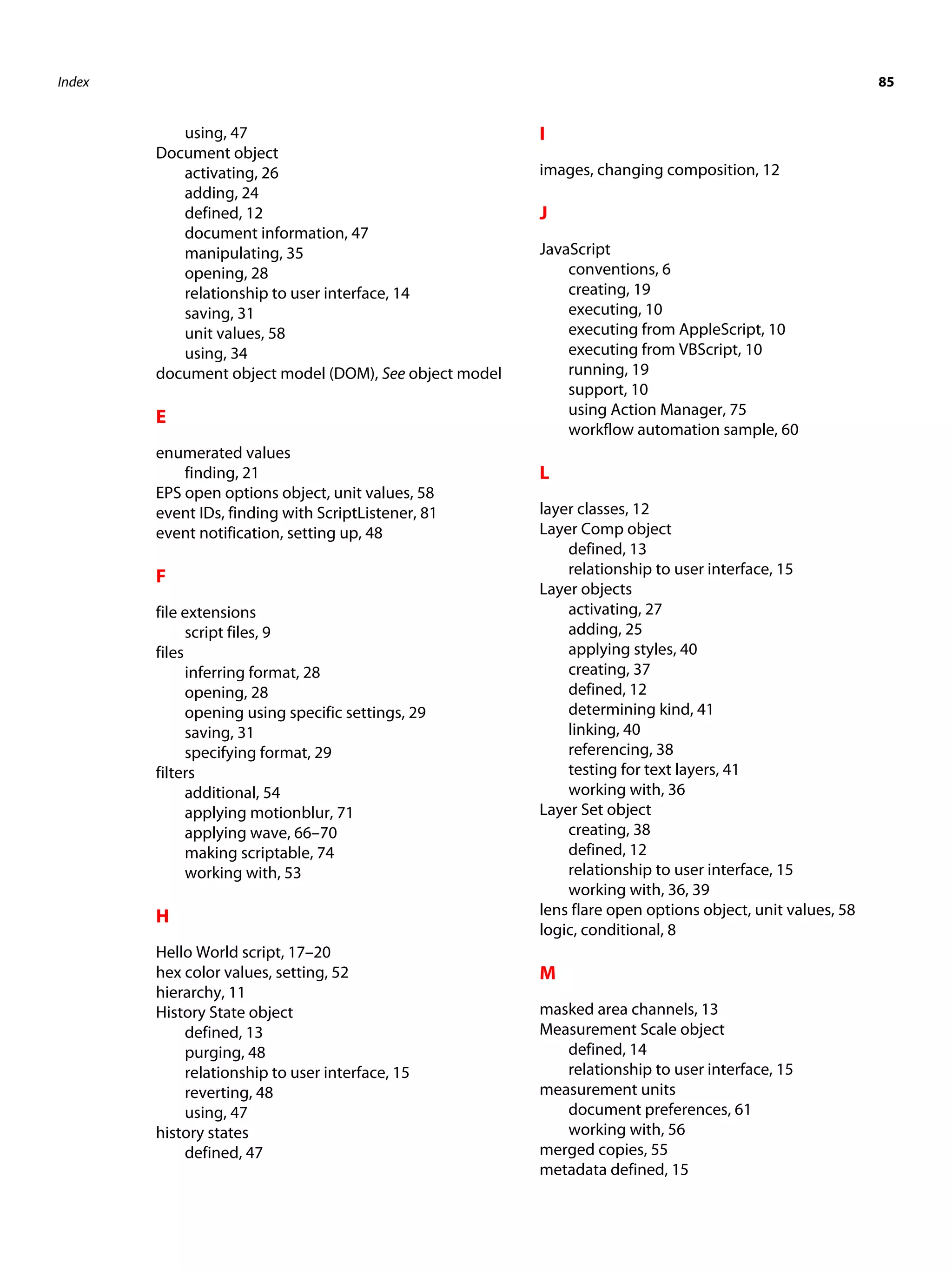 Index 85 using, 47 I Document object activating, 26 images, changing composition, 12 adding, 24 defined, 12 J document information, 47 manipulating, 35 JavaScript opening, 28 conventions, 6 relationship to user interface, 14 creating, 19 saving, 31 executing, 10 unit values, 58 executing from AppleScript, 10 using, 34 executing from VBScript, 10 document object model (DOM), See object model running, 19 support, 10 E using Action Manager, 75 workflow automation sample, 60 enumerated values finding, 21 L EPS open options object, unit values, 58 event IDs, finding with ScriptListener, 81 layer classes, 12 event notification, setting up, 48 Layer Comp object defined, 13 F relationship to user interface, 15 Layer objects file extensions activating, 27 script files, 9 adding, 25 files applying styles, 40 inferring format, 28 creating, 37 opening, 28 defined, 12 opening using specific settings, 29 determining kind, 41 saving, 31 linking, 40 specifying format, 29 referencing, 38 filters testing for text layers, 41 additional, 54 working with, 36 applying motionblur, 71 Layer Set object applying wave, 66–70 creating, 38 making scriptable, 74 defined, 12 working with, 53 relationship to user interface, 15 working with, 36, 39 H lens flare open options object, unit values, 58 logic, conditional, 8 Hello World script, 17–20 hex color values, setting, 52 M hierarchy, 11 History State object masked area channels, 13 defined, 13 Measurement Scale object purging, 48 defined, 14 relationship to user interface, 15 relationship to user interface, 15 reverting, 48 measurement units using, 47 document preferences, 61 history states working with, 56 defined, 47 merged copies, 55 metadata defined, 15 
