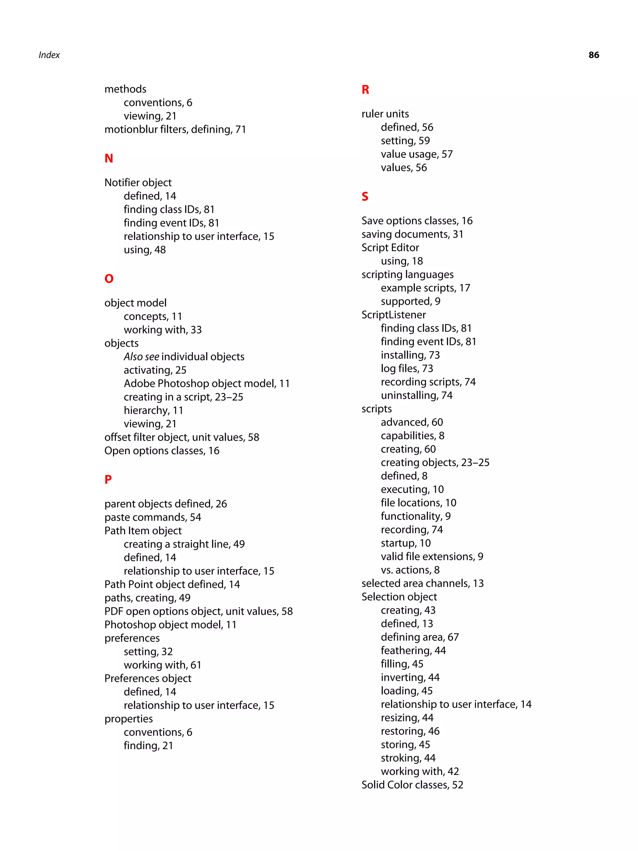 Index 86 methods R conventions, 6 viewing, 21 ruler units motionblur filters, defining, 71 defined, 56 setting, 59 N value usage, 57 values, 56 Notifier object defined, 14 S finding class IDs, 81 finding event IDs, 81 Save options classes, 16 relationship to user interface, 15 saving documents, 31 using, 48 Script Editor using, 18 O scripting languages example scripts, 17 object model supported, 9 concepts, 11 ScriptListener working with, 33 finding class IDs, 81 objects finding event IDs, 81 Also see individual objects installing, 73 activating, 25 log files, 73 Adobe Photoshop object model, 11 recording scripts, 74 creating in a script, 23–25 uninstalling, 74 hierarchy, 11 scripts viewing, 21 advanced, 60 offset filter object, unit values, 58 capabilities, 8 Open options classes, 16 creating, 60 creating objects, 23–25 P defined, 8 executing, 10 parent objects defined, 26 file locations, 10 paste commands, 54 functionality, 9 Path Item object recording, 74 creating a straight line, 49 startup, 10 defined, 14 valid file extensions, 9 relationship to user interface, 15 vs. actions, 8 Path Point object defined, 14 selected area channels, 13 paths, creating, 49 Selection object PDF open options object, unit values, 58 creating, 43 Photoshop object model, 11 defined, 13 preferences defining area, 67 setting, 32 feathering, 44 working with, 61 filling, 45 Preferences object inverting, 44 defined, 14 loading, 45 relationship to user interface, 15 relationship to user interface, 14 properties resizing, 44 conventions, 6 restoring, 46 finding, 21 storing, 45 stroking, 44 working with, 42 Solid Color classes, 52 