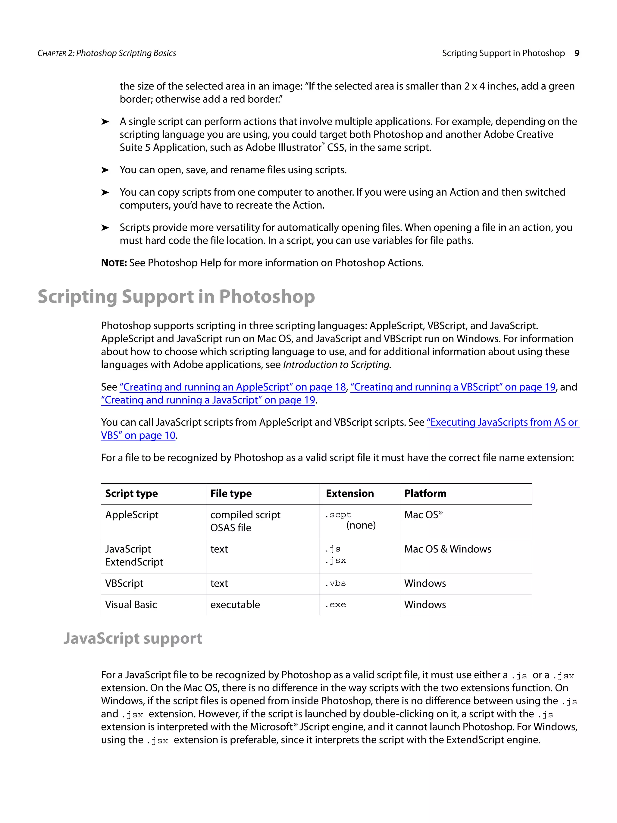 CHAPTER 2: Photoshop Scripting Basics Scripting Support in Photoshop 9 the size of the selected area in an image: “If the selected area is smaller than 2 x 4 inches, add a green border; otherwise add a red border.” ➤ A single script can perform actions that involve multiple applications. For example, depending on the scripting language you are using, you could target both Photoshop and another Adobe Creative Suite 5 Application, such as Adobe Illustrator® CS5, in the same script. ➤ You can open, save, and rename files using scripts. ➤ You can copy scripts from one computer to another. If you were using an Action and then switched computers, you’d have to recreate the Action. ➤ Scripts provide more versatility for automatically opening files. When opening a file in an action, you must hard code the file location. In a script, you can use variables for file paths. NOTE: See Photoshop Help for more information on Photoshop Actions. Scripting Support in Photoshop Photoshop supports scripting in three scripting languages: AppleScript, VBScript, and JavaScript. AppleScript and JavaScript run on Mac OS, and JavaScript and VBScript run on Windows. For information about how to choose which scripting language to use, and for additional information about using these languages with Adobe applications, see Introduction to Scripting. See “Creating and running an AppleScript” on page 18, “Creating and running a VBScript” on page 19, and “Creating and running a JavaScript” on page 19. You can call JavaScript scripts from AppleScript and VBScript scripts. See “Executing JavaScripts from AS or VBS” on page 10. For a file to be recognized by Photoshop as a valid script file it must have the correct file name extension: Script type File type Extension Platform AppleScript compiled script .scpt Mac OS® OSAS file (none) JavaScript text .js Mac OS & Windows ExtendScript .jsx VBScript text .vbs Windows Visual Basic executable .exe Windows JavaScript support For a JavaScript file to be recognized by Photoshop as a valid script file, it must use either a .js or a .jsx extension. On the Mac OS, there is no difference in the way scripts with the two extensions function. On Windows, if the script files is opened from inside Photoshop, there is no difference between using the .js and .jsx extension. However, if the script is launched by double-clicking on it, a script with the .js extension is interpreted with the Microsoft® JScript engine, and it cannot launch Photoshop. For Windows, using the .jsx extension is preferable, since it interprets the script with the ExtendScript engine. 