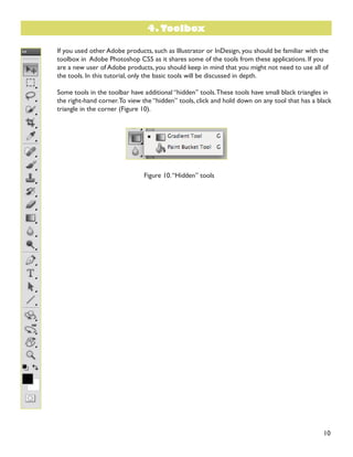 10
If you used other Adobe products, such as Illustrator or InDesign, you should be familiar with the
toolbox in Adobe Photoshop CS5 as it shares some of the tools from these applications. If you
are a new user of Adobe products, you should keep in mind that you might not need to use all of
the tools. In this tutorial, only the basic tools will be discussed in depth.
Some tools in the toolbar have additional “hidden” tools.These tools have small black triangles in
the right-hand corner.To view the “hidden” tools, click and hold down on any tool that has a black
triangle in the corner (Figure 10).
Figure 10.“Hidden” tools
4. Toolbox
 