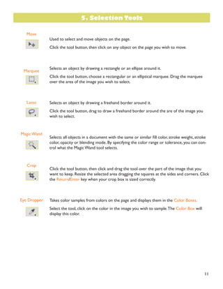 11
Move
Marquee
Lasso
Magic Wand
Crop
Eye Dropper
Used to select and move objects on the page.
Click the tool button, then click on any object on the page you wish to move.
Selects an object by drawing a rectangle or an ellipse around it.
Click the tool button, choose a rectangular or an elliptical marquee. Drag the marquee
over the area of the image you wish to select.
Selects an object by drawing a freehand border around it.
Click the tool button, drag to draw a freehand border around the are of the image you
wish to select.
6HOHFWV DOO REMHFWV LQ D GRFXPHQW ZLWK WKH VDPH RU VLPLODU ÀOO FRORU VWURNH ZHLJKW VWURNH
color, opacity or blending mode. By specifying the color range or tolerance, you can con-
trol what the Magic Wand tool selects.
Click the tool button, then click and drag the tool over the part of the image that you
want to keep. Resize the selected area dragging the squares at the sides and corners. Click
the Return/Enter key when your crop box is sized correctly.
Takes color samples from colors on the page and displays them in the Color Boxes.
Select the tool, click on the color in the image you wish to sample.The Color Box will
display this color.
5. Selection Tools
 