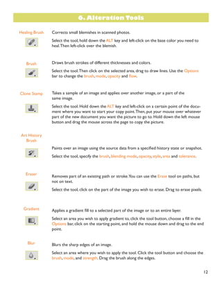 12
Healing Brush
Brush
Clone Stamp
Art History
Brush
Eraser
Gradient
Blur
Corrects small blemishes in scanned photos.
Select the tool, hold down the ALT key and left-click on the base color you need to
heal.Then left-click over the blemish.
Draws brush strokes of different thicknesses and colors.
Select the tool.Then click on the selected area, drag to draw lines. Use the Options
bar to change the brush, mode, opacity and ÁRZ.
Takes a sample of an image and applies over another image, or a part of the
same image.
Select the tool. Hold down the ALT key and left-click on a certain point of the docu-
ment where you want to start your copy point.Then, put your mouse over whatever
part of the new document you want the picture to go to. Hold down the left mouse
button and drag the mouse across the page to copy the picture.
3DLQWV RYHU DQ LPDJH XVLQJ WKH VRXUFH GDWD IURP D VSHFLÀHG KLVWRU VWDWH RU VQDSVKRW
Select the tool, specify the brush, blending mode, opacity, style, area and tolerance.
Removes part of an existing path or stroke.You can use the Erase tool on paths, but
not on text.
Select the tool, click on the part of the image you wish to erase. Drag to erase pixels.
$SSOLHV D JUDGLHQW ÀOO WR D VHOHFWHG SDUW RI WKH LPDJH RU WR DQ HQWLUH ODHU
6HOHFW DQ DUHD RX ZLVK WR DSSO JUDGLHQW WR FOLFN WKH WRRO EXWWRQ FKRRVH D ÀOO LQ the
Options bar, click on the starting point, and hold the mouse down and drag to the end
point.
Blurs the sharp edges of an image.
Select an area where you wish to apply the tool. Click the tool button and choose the
brush, mode, and strength. Drag the brush along the edges.
6. Alteration Tools
 