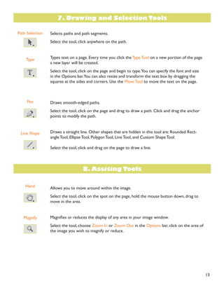 13
Path Selection
Type
Pen
Line Shape
Hand
Magnify
Selects paths and path segments.
Select the tool, click anywhere on the path.
Types text on a page. Every time you click the Type Tool on a new portion of the page
a new layer will be created.
Select the tool, click on the page and begin to type.You can specify the font and size
in the Options bar.You can also resize and transform the text box by dragging the
squares at the sides and corners. Use the Move Tool to move the text on the page.
Draws smooth-edged paths.
Select the tool, click on the page and drag to draw a path. Click and drag the anchor
points to modify the path.
Draws a straight line. Other shapes that are hidden in this tool are: Rounded Rect-
angle Tool, Ellipse Tool, Polygon Tool, Line Tool, and Custom Shape Tool.
Select the tool, click and drag on the page to draw a line.
Allows you to move around within the image.
Select the tool, click on the spot on the page, hold the mouse button down, drag to
move in the area.
0DJQLÀHV RU UHGXFHV WKH GLVSOD RI DQ DUHD LQ RXU LPDJH ZLQGRZ
Select the tool, choose Zoom In or Zoom Out in the Options bar, click on the area of
the image you wish to magnify or reduce.
7. Drawing and Selection Tools
8. Assiting Tools
 