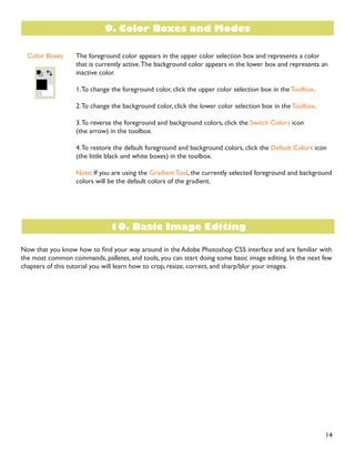 14
The foreground color appears in the upper color selection box and represents a color
that is currently active.The background color appears in the lower box and represents an
inactive color.
1.To change the foreground color, click the upper color selection box in the Toolbox.
2.To change the background color, click the lower color selection box in the Toolbox.
3.To reverse the foreground and background colors, click the Switch Colors icon
(the arrow) in the toolbox.
4.To restore the default foreground and background colors, click the Default Colors icon
(the little black and white boxes) in the toolbox.
Note: If you are using the Gradient Tool, the currently selected foreground and background
colors will be the default colors of the gradient.
1RZ WKDW RX NQRZ KRZ WR ÀQG RXU ZD DURXQG LQ WKH $GREH 3KRWRVKRS 6 LQWHUIDFH DQG DUH IDPLOLDU ZLWK
the most common commands, palletes, and tools, you can start doing some basic image editing. In the next few
chapters of this tutorial you will learn how to crop, resize, correct, and sharp/blur your images.
Color Boxes
9. Color Boxes and Modes
10. Basic Image Editing
 