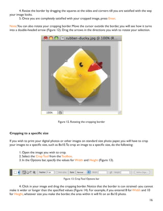 16
 5HVL]H WKH ERUGHU E GUDJJLQJ WKH VTXDUHV DW WKH VLGHV DQG FRUQHUV WLOO RX DUH VDWLVÀHG ZLWK WKH ZD
your image looks.
 2QFH RX DUH FRPSOHWHO VDWLVÀHG ZLWK RXU FURSSHG LPDJH SUHVV Enter.
Note:You can also rotate your cropping border. Move the cursor outside the border, you will see how it turns
into a double-headed arrow (Figure 12). Drag the arrows in the directions you wish to rotate your selection.
Figure 12. Rotating the cropping border
URSSLQJ WR D VSHFLÀF VL]H
If you wish to print your digital photos or other images on standard size photo paper, you will have to crop
RXU LPDJHV WR D VSHFLÀF VL]H VXFK DV [7R FURS DQ LPDJH WR D VSHFLÀF VL]H GR WKH IROORZLQJ
1. Open the image you wish to crop.
2. Select the Crop Tool from the Toolbox.
3. In the Options bar, specify the values for Width and Height (Figure 13).
Figure 13. Crop Tool Options bar
4. Click in your image and drag the cropping border. Notice that the border is con strained -you cannot
PDNH LW ZLGHU RU ORQJHU WKDQ WKH VSHFLÀHG YDOXHV )LJXUH  