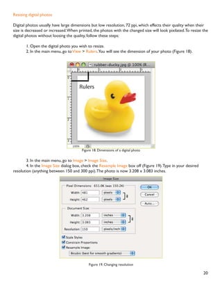 19
Resizing in Photoshop can help you print your images in standard photo sizes, resize and preserve the high
quality of digital photos, and enlarge small images to a poster size.
5HVL]LQJ WR D VSHFLÀF VL]H
To resize your image to a preset size, follow the steps below:
1. In the main menu, go to File  New.
2. In the New dialog box, click on the Preset dropdown menu.You will see several preset sizes, such as
2x3, 4x6 and 5x7 with the preset resolution of 300 ppi (Figure 17).
Figure 17. Preset size in the New dialog box
3. Choose the size that you wish and click OK.
Note:All the preset sizes are in portrait orientation. If you wish to resize an image with the landscape orienta-
tion, you need to create your own preset.To create your own size, do the following:
1.Type in the values for Width and Height, for example 7x5.
2.Type in your desired resolution (150 ppi for high quality prints, and 72 ppi is good for web images).
3. Click the Save Preset button
12. Resizing
 