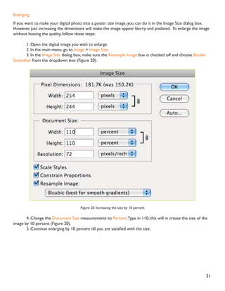 20
Resizing digital photos
Digital photos usually have large dimensions but low resolution, 72 ppi, which effects their quality when their
size is decreased or increased.When printed, the photos with the changed size will look pixilated.To resize the
digital photos without loosing the quality, follow these steps:
1. Open the digital photo you wish to resize.
2. In the main menu, go toView  Rulers.You will see the dimension of your photo (Figure 18).
Figure 18. Dimensions of a digital photo
3. In the main menu, go to Image  Image Size.
4. In the Image Size dialog box, check the Resample Image box off (Figure 19).Type in your desired
resolution (anything between 150 and 300 ppi).The photo is now 3.208 x 3.083 inches.
Figure 19. Changing resolution
 