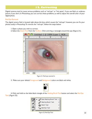 21
Enlarging
If you want to make your digital photo into a poster size image, you can do it in the Image Size dialog box.
However, just increasing the dimensions will make the image appear blurry and pixilated. To enlarge the image
without loosing the quality, follow these steps:
1. Open the digital image you wish to enlarge.
2. In the main menu, go to Image  Image Size.
3. In the Image Size dialog box, make sure the Resample Image box is checked off and choose Bicubic
Smoother from the dropdown box (Figure 20).
Figure 20. Increasing the size by 10 percent
4. Change the Document Size measurements to Percent.Type in 110; this will in crease the size of the
image by 10 percent (Figure 20).
 RQWLQXH HQODUJLQJ E  SHUFHQW WLOO RX DUH VDWLVÀHG ZLWK WKH VL]H
 