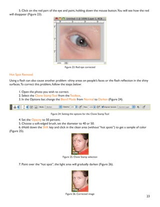 22
'LJLWDO FDPHUDV WHQG WR FDXVH YDULRXV SUREOHPV VXFK DV ´UHG HHµ RU ´KRW VSRWVµ LI RX XVH ÁDVK RU XQGHUH[-
SRVXUH LI RX GRQ·W ,Q 3KRWRVKRS RX FDQ FRUUHFW WKHVH SUREOHPV DV ZHOO DV DGMXVW WKH RYHUDOO FRORU RI RXU
digital photo.
Red Eye Removal
7KH GLJLWDO FDPHUD ÁDVK LV ORFDWHG ULJKW DERYH WKH OHQV ZKLFK FDXVHV WKH ´UHGHHµ KRZHYHU RX FDQ À[ RXU
photos easily in Photoshop.To remove the “red eye”, follow the steps below:
1. Open a photo you wish to correct.
2. Select the Zoom Tool from the Toolbox. Click and drag a rectangle around the eye (Figure 21).
Figure 21. Red eye zoomed in
3. Make sure your default Foreground and Background colors are black and white.
4. Click and hold on the little black triangle of the Healing Brush Tool button and select the Red Eye
Tool. (Figure 22).
Figure 22. Red Eye Tool
13. Correcting
 