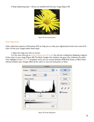 24
Adding Flash
,I RX WRRN SLFWXUHV LQGRRUV ZLWKRXW D ÁDVK WKH ZLOO WXUQ RXW XQGHUH[SRVHG DQG GDUN LQ 3KRWRVKRS RX FDQ
PDNH RXU SKRWRV OLJKWHU7R À[ XQGHUH[SRVHG SKRWRV IROORZ WKHVH VWHSV
1. Open a digital photo you wish to correct (Figure 27).
Figure 27. Underexposed photo
2. In the main menu, go to Layers  Duplicate. In the next window, name the layer Layer 1.
3. Make sure Layer 1 is selected in the Layers palette. In the Blending Mode drop down box, change the
Blending Mode to Screen (Figure 28).The whole image will lighten.
Figure 28. Changing the Blending Mode
 