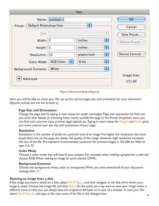 4
Figure 2. Document Setup dialog box
+HUH RX ZLOO EH DEOH WR QDPH RXU ÀOH VHW XS WKH FRUUHFW SDJH VL]H DQG RULHQWDWLRQ IRU RXU GRFXPHQW
Options include, but are not limited to:
Page Size and Orientation
KDQJH WKH SDJH VL]H E WSLQJ LQ QHZ YDOXHV IRU ZLGWK DQG KHLJKW 3DJH VL]H UHSUHVHQWV WKH ÀQDO VL]H
you want after bleeds or trimming other marks outside the page. In the Preset dropdown menu you
FDQ ÀQG VXFK FRPPRQ VL]HV DV OHWWHU OHJDO WDEORLG HWF7SLQJ LQ H[DFW YDOXHV IRU Height andWidth gives
you more control over the size and orientation of your page.
Resolution
Resolution is the number of pixels on a printed area of an image.The higher the resolution, the more
pixels there are on the page, the better the quality of the image. However, high resolution increases
WKH VL]H RI WKH ÀOH7KH VWDQGDUG UHFRPPHQGHG UHVROXWLRQ IRU SULQWHG LPDJHV LV  IRU :HE LP
ages it is 72.
Color Mode
KRRVH D FRORU PRGH WKDW ZLOO EHVW ÀW RXU SURMHFW )RU H[DPSOH ZKHQ PDNLQJ D JUDSKLF IRU D ZHE VLWH
choose RGB.When making an image for print choose CMYK.
Background Contents
Choose the background: white, color or transparent.When you have entered all of your document
settings click Ok.
Opening an image from a disk
If the image you have is saved on a disk, select File  Open, and then navigate to the disk drive where your
LPDJH LV VDYHG KRRVH WKH LPDJH ÀOH DQG FOLFN Open.At this point, you may want to save your image under a
GLIIHUHQW QDPH VR WKDW RX FDQ DOZDV KDYH WKH RULJLQDO WR IDOO EDFN RQ LQ FDVH RI D PLVWDNH7R VDYH RXU ÀOH
select File  Save As DQG WSH LQ WKH QHZ QDPH RI WKH ÀOH LQ WKH GLDORJXH ER[
 