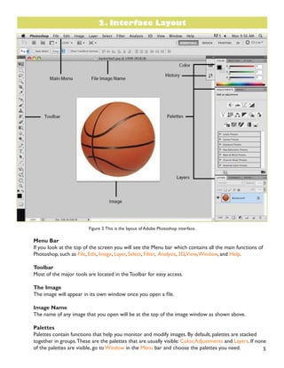 5
Figure 3.This is the layout of Adobe Photoshop interface.
Menu Bar
If you look at the top of the screen you will see the Menu bar which contains all the main functions of
Photoshop, such as File, Edit, Image, Layer, Select, Filter, Analysis, 3D,View,Window, and Help.
Toolbar
Most of the major tools are located in the Toolbar for easy access.
The Image
7KH LPDJH ZLOO DSSHDU LQ LWV RZQ ZLQGRZ RQFH RX RSHQ D ÀOH
Image Name
The name of any image that you open will be at the top of the image window as shown above.
Palettes
Palettes contain functions that help you monitor and modify images. By default, palettes are stacked
together in groups.These are the palettes that are usually visible: Color,Adjustments and Layers. If none
of the palettes are visible, go to Window in the Menu bar and choose the palettes you need.
2. Interface Layout
 