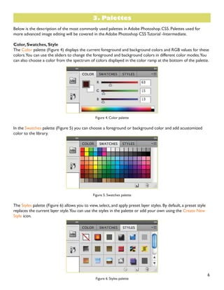6
Below is the description of the most commonly used palettes in Adobe Photoshop CS5. Palettes used for
more advanced image editing will be covered in the Adobe Photoshop CS5 Tutorial -Intermediate.
Color, Swatches, Style
The Color palette (Figure 4) displays the current foreground and background colors and RGB values for these
colors.You can use the sliders to change the foreground and background colors in different color modes.You
can also choose a color from the spectrum of colors displayed in the color ramp at the bottom of the palette.
Figure 4. Color palette
In the Swatches palette (Figure 5) you can choose a foreground or background color and add acustomized
color to the library.
Figure 5. Swatches palette
The Styles palette (Figure 6) allows you to view, select, and apply preset layer styles. By default, a preset style
replaces the current layer style.You can use the styles in the palette or add your own using the Create New
Style icon.
Figure 6. Styles palette
3. Palettes
 