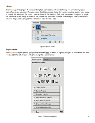 7
History
The History palette (Figure 7) stores and displays each action performed allowing you jump to any recent
stage of the image alteration.The alterations should be created during the current working session; after saving
or closing the document the History palette clears all the contents. Each time you apply a change to an image,
the new state of that image is added to the palette. It is important to know that once you click on any of the
previous stages, all the changes that were made after it will be lost.
Figure 7. History palette
Adjustments
The Adjustment layers palette give you the ability to apply an effect to a group of layers in Photoshop, and then
you can edit that effect later, while preserving the original layers.
Figure 8.Adjustments palette
 