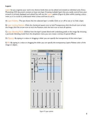 8
Layers
Layers let you organize your work into distinct levels that can be edited and viewed as individual units. Every
Photoshop CS5 document contains at least one layer. Creating multiple layers lets you easily control how your
artwork is printed, displayed, and edited.You will use the Layers palette (Figure 6) often while creating a docu-
ment, so it is crucial to understand what it does and how to use it.
A) LayerVisibility -The eye shows that the selected layer is visible. Click on or off to see or to hide a layer.
B) Layer Locking Options -Click the checkered square icon to lock Transparency; click the brush icon to lock
the Image; click the arrow icon to lock the Position; click the lock icon to lock all options.
C) Layer Blending Mode 'HÀQHV KRZ WKH ODHU·V SL[HOV EOHQG ZLWK XQGHUOLQJ SL[HOV LQ WKH LPDJH % FKRRVLQJ
a particular blending mode from the dropdown menu you can create a variety of special effects.
D) Opacity -By typing in a value or dragging a slider you can specify the transparency of the entire layer.
E) Fill -By typing in a value or dragging the slider you can specify the transparency. Layers Palette color of the
image or object.
Figure 9. Layer palette
 