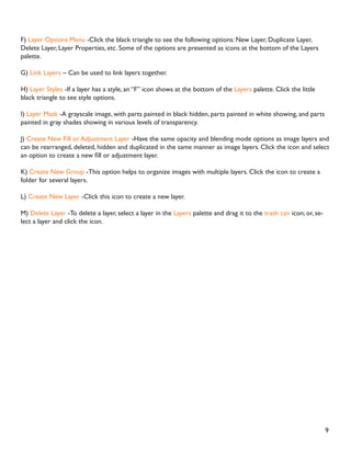 9
F) Layer Options Menu -Click the black triangle to see the following options: New Layer, Duplicate Layer,
Delete Layer, Layer Properties, etc. Some of the options are presented as icons at the bottom of the Layers
palette.
G) Link Layers – Can be used to link layers together.
H) Layer Styles -If a layer has a style, an “F” icon shows at the bottom of the Layers palette. Click the little
black triangle to see style options.
I) Layer Mask -A grayscale image, with parts painted in black hidden, parts painted in white showing, and parts
painted in gray shades showing in various levels of transparency.
J) Create New Fill or Adjustment Layer -Have the same opacity and blending mode options as image layers and
can be rearranged, deleted, hidden and duplicated in the same manner as image layers. Click the icon and select
DQ RSWLRQ WR FUHDWH D QHZ ÀOO RU DGMXVWPHQW ODHU
K) Create New Group -This option helps to organize images with multiple layers. Click the icon to create a
folder for several layers.
L) Create New Layer -Click this icon to create a new layer.
M) Delete Layer -To delete a layer, select a layer in the Layers palette and drag it to the trash can icon; or, se-
lect a layer and click the icon.
 